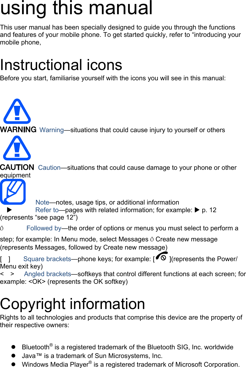 using this manual This user manual has been specially designed to guide you through the functions and features of your mobile phone. To get started quickly, refer to “introducing your mobile phone,  Instructional icons Before you start, familiarise yourself with the icons you will see in this manual:     Warning—situations that could cause injury to yourself or others  Caution—situations that could cause damage to your phone or other equipment    Note—notes, usage tips, or additional information          Refer to—pages with related information; for example:  p. 12 (represents “see page 12”) Õ       Followed by—the order of options or menus you must select to perform a step; for example: In Menu mode, select Messages Õ Create new message (represents Messages, followed by Create new message) [  ]    Square brackets—phone keys; for example: [ ](represents the Power/ Menu exit key) &lt;  &gt;   Angled brackets—softkeys that control different functions at each screen; for example: &lt;OK&gt; (represents the OK softkey)  Copyright information Rights to all technologies and products that comprise this device are the property of their respective owners:   Bluetooth® is a registered trademark of the Bluetooth SIG, Inc. worldwide   Java™ is a trademark of Sun Microsystems, Inc.  Windows Media Player® is a registered trademark of Microsoft Corporation. 