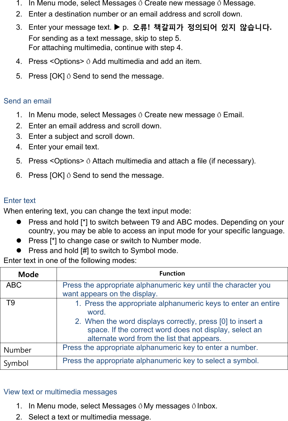 1.  In Menu mode, select Messages Õ Create new message Õ Message. 2.  Enter a destination number or an email address and scroll down. 3.  Enter your message text.  p.  오류!  책갈피가 정의되어 있지 않습니다. For sending as a text message, skip to step 5. For attaching multimedia, continue with step 4. 4. Press &lt;Options&gt; Õ Add multimedia and add an item. 5. Press [OK] Õ Send to send the message.  Send an email 1.  In Menu mode, select Messages Õ Create new message Õ Email. 2.  Enter an email address and scroll down. 3.  Enter a subject and scroll down. 4.  Enter your email text. 5. Press &lt;Options&gt; Õ Attach multimedia and attach a file (if necessary). 6. Press [OK] Õ Send to send the message.  Enter text When entering text, you can change the text input mode:   Press and hold [*] to switch between T9 and ABC modes. Depending on your country, you may be able to access an input mode for your specific language.   Press [*] to change case or switch to Number mode.   Press and hold [#] to switch to Symbol mode. Enter text in one of the following modes: Mode  Function ABC  Press the appropriate alphanumeric key until the character you want appears on the display. T9  1.  Press the appropriate alphanumeric keys to enter an entire word. 2.  When the word displays correctly, press [0] to insert a space. If the correct word does not display, select an alternate word from the list that appears. Number  Press the appropriate alphanumeric key to enter a number. Symbol  Press the appropriate alphanumeric key to select a symbol.  View text or multimedia messages 1.  In Menu mode, select Messages ÕMy messages ÕInbox. 2.  Select a text or multimedia message. 