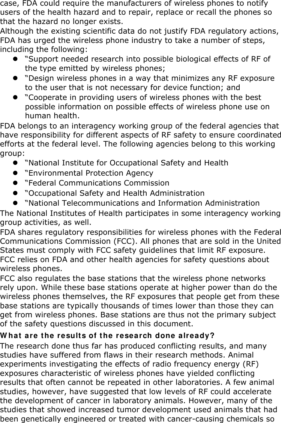 case, FDA could require the manufacturers of wireless phones to notify users of the health hazard and to repair, replace or recall the phones so that the hazard no longer exists. Although the existing scientific data do not justify FDA regulatory actions, FDA has urged the wireless phone industry to take a number of steps, including the following:  “Support needed research into possible biological effects of RF of the type emitted by wireless phones;  “Design wireless phones in a way that minimizes any RF exposure to the user that is not necessary for device function; and  “Cooperate in providing users of wireless phones with the best possible information on possible effects of wireless phone use on human health. FDA belongs to an interagency working group of the federal agencies that have responsibility for different aspects of RF safety to ensure coordinated efforts at the federal level. The following agencies belong to this working group:  “National Institute for Occupational Safety and Health  “Environmental Protection Agency  “Federal Communications Commission  “Occupational Safety and Health Administration  “National Telecommunications and Information Administration The National Institutes of Health participates in some interagency working group activities, as well. FDA shares regulatory responsibilities for wireless phones with the Federal Communications Commission (FCC). All phones that are sold in the United States must comply with FCC safety guidelines that limit RF exposure. FCC relies on FDA and other health agencies for safety questions about wireless phones. FCC also regulates the base stations that the wireless phone networks rely upon. While these base stations operate at higher power than do the wireless phones themselves, the RF exposures that people get from these base stations are typically thousands of times lower than those they can get from wireless phones. Base stations are thus not the primary subject of the safety questions discussed in this document. W hat ar e t he result s of t he  re sear ch done already? The research done thus far has produced conflicting results, and many studies have suffered from flaws in their research methods. Animal experiments investigating the effects of radio frequency energy (RF) exposures characteristic of wireless phones have yielded conflicting results that often cannot be repeated in other laboratories. A few animal studies, however, have suggested that low levels of RF could accelerate the development of cancer in laboratory animals. However, many of the studies that showed increased tumor development used animals that had been genetically engineered or treated with cancer-causing chemicals so 