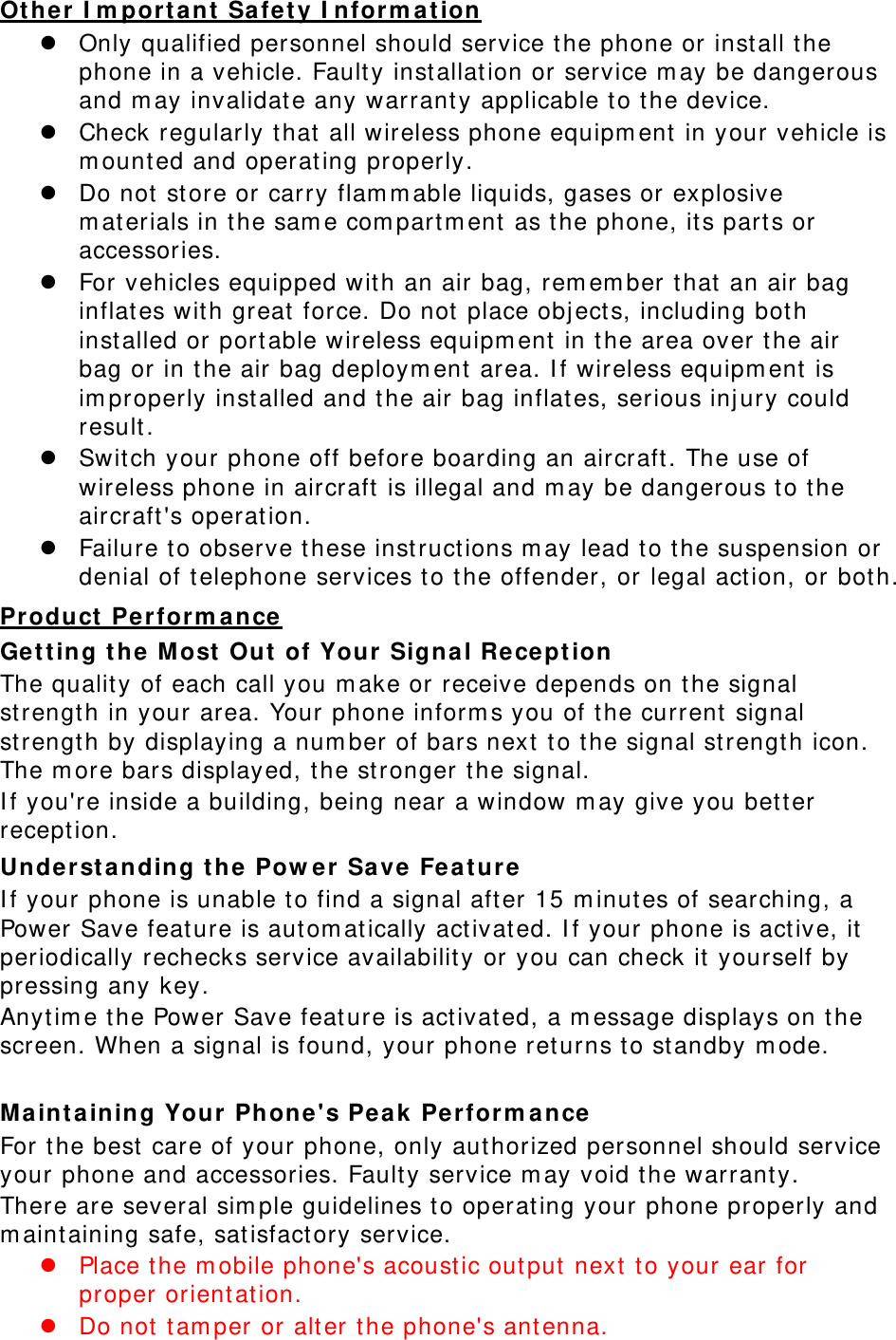 Ot her I m porta nt Safet y I nform at ion  Only qualified personnel should service t he phone or inst all t he phone in a vehicle. Fault y inst allat ion or service m ay be dangerous and m ay invalidat e any warranty applicable t o t he device.  Check regularly t hat  all wireless phone equipm ent  in your vehicle is m ount ed and operat ing properly.  Do not st ore or carry flam m able liquids, gases or explosive m at erials in t he sam e com partm ent as t he phone, it s parts or accessories.  For vehicles equipped wit h an air bag, rem em ber t hat  an air bag inflates wit h great  force. Do not  place obj ect s, including bot h inst alled or port able wireless equipm ent  in t he area over t he air bag or in t he air bag deploym ent  area. I f wireless equipm ent  is im properly inst alled and t he air bag inflat es, serious inj ury could result .  Swit ch your phone off before boarding an aircraft . The use of wireless phone in aircraft  is illegal and m ay be dangerous t o t he aircraft &apos;s operation.  Failure to observe t hese inst ructions m ay lead to t he suspension or denial of telephone services t o t he offender, or legal act ion, or both. Pr oduct  Perform a nce Get t in g t he M ost  Out  of Your  Signal Recept ion  The qualit y of each call you m ake or receive depends on t he signal strengt h in your area. Your phone inform s you of t he current  signal strengt h by displaying a num ber of bars next t o t he signal st rengt h icon. The m ore bars displayed, the st ronger t he signal. I f you&apos;re inside a building, being near a window m ay give you bet ter recept ion. Underst a nding t he Pow er Save Fe at ure I f your phone is unable t o find a signal after 15 m inutes of searching, a Power Save feature is autom at ically activat ed. I f your phone is act ive, it periodically rechecks service availabilit y or you can check it  yourself by pressing any key. Anyt im e t he Power Save feat ure is activat ed, a m essage displays on t he screen. When a signal is found, your phone ret urns t o st andby m ode.  Ma int aining Your  Phone&apos;s Pea k Perform ance  For t he best care of your phone, only authorized personnel should service your phone and accessories. Fault y service m ay void t he warranty. There are several sim ple guidelines t o operat ing your phone properly and m aintaining safe, sat isfact ory service.  Place t he m obile phone&apos;s acoust ic out put  next t o your ear for proper orientation.    Do not t am per or alt er t he phone&apos;s antenna. 