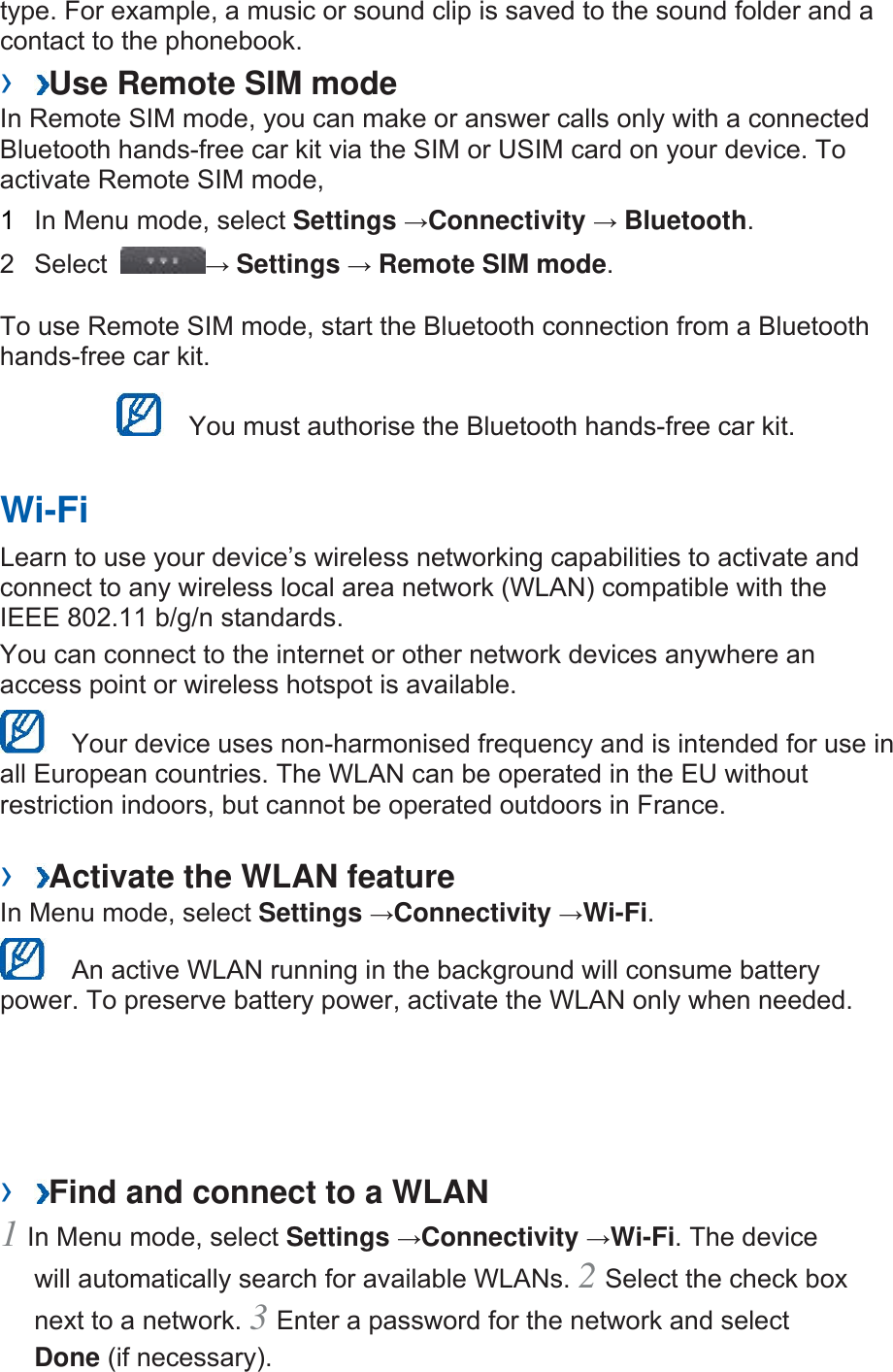 type. For example, a music or sound clip is saved to the sound folder and a contact to the phonebook.   ›  Use Remote SIM mode   In Remote SIM mode, you can make or answer calls only with a connected Bluetooth hands-free car kit via the SIM or USIM card on your device. To activate Remote SIM mode,   1  In Menu mode, select Settings →Connectivity → Bluetooth.  2 Select  → Settings → Remote SIM mode.  To use Remote SIM mode, start the Bluetooth connection from a Bluetooth hands-free car kit.     You must authorise the Bluetooth hands-free car kit.   Wi-Fi   Learn to use your device’s wireless networking capabilities to activate and connect to any wireless local area network (WLAN) compatible with the IEEE 802.11 b/g/n standards.   You can connect to the internet or other network devices anywhere an access point or wireless hotspot is available.     Your device uses non-harmonised frequency and is intended for use in all European countries. The WLAN can be operated in the EU without restriction indoors, but cannot be operated outdoors in France.   ›  Activate the WLAN feature   In Menu mode, select Settings →Connectivity →Wi-Fi.    An active WLAN running in the background will consume battery power. To preserve battery power, activate the WLAN only when needed.   ›  Find and connect to a WLAN   1 In Menu mode, select Settings →Connectivity →Wi-Fi. The device will automatically search for available WLANs. 2 Select the check box next to a network. 3 Enter a password for the network and select Done (if necessary).   