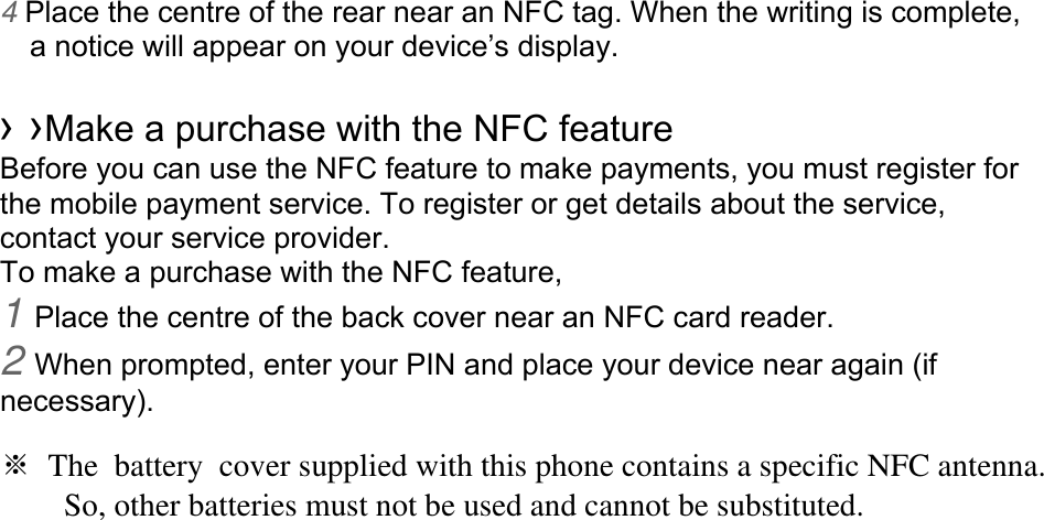 4 Place the centre of the rear near an NFC tag. When the writing is complete, a notice will appear on your device’s display.  › ›Make a purchase with the NFC feature   Before you can use the NFC feature to make payments, you must register for the mobile payment service. To register or get details about the service, contact your service provider. To make a purchase with the NFC feature, 1 Place the centre of the back cover near an NFC card reader. 2 When prompted, enter your PIN and place your device near again (if necessary).  ※ The battery cover supplied with this phone contains a specific NFC antenna.           So, other batteries must not be used and cannot be substituted. 