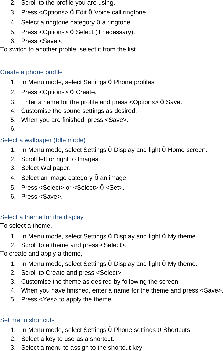 2.  Scroll to the profile you are using. 3. Press &lt;Options&gt; Õ Edit Õ Voice call ringtone. 4.  Select a ringtone category Õ a ringtone. 5. Press &lt;Options&gt; Õ Select (if necessary). 6. Press &lt;Save&gt;. To switch to another profile, select it from the list.  Create a phone profile 1.  In Menu mode, select Settings Õ Phone profiles . 2. Press &lt;Options&gt; Õ Create. 3.  Enter a name for the profile and press &lt;Options&gt; Õ Save. 4.  Customise the sound settings as desired. 5.  When you are finished, press &lt;Save&gt;. 6.  Select a wallpaper (Idle mode) 1.  In Menu mode, select Settings Õ Display and light Õ Home screen. 2.  Scroll left or right to Images. 3. Select Wallpaper. 4.  Select an image category Õ an image. 5.  Press &lt;Select&gt; or &lt;Select&gt; Õ &lt;Set&gt;. 6. Press &lt;Save&gt;.  Select a theme for the display To select a theme, 1.  In Menu mode, select Settings Õ Display and light Õ My theme. 2.  Scroll to a theme and press &lt;Select&gt;. To create and apply a theme, 1.  In Menu mode, select Settings Õ Display and light Õ My theme. 2.  Scroll to Create and press &lt;Select&gt;. 3.  Customise the theme as desired by following the screen. 4.  When you have finished, enter a name for the theme and press &lt;Save&gt;. 5.  Press &lt;Yes&gt; to apply the theme.  Set menu shortcuts 1.  In Menu mode, select Settings Õ Phone settings Õ Shortcuts. 2.  Select a key to use as a shortcut. 3.  Select a menu to assign to the shortcut key.  