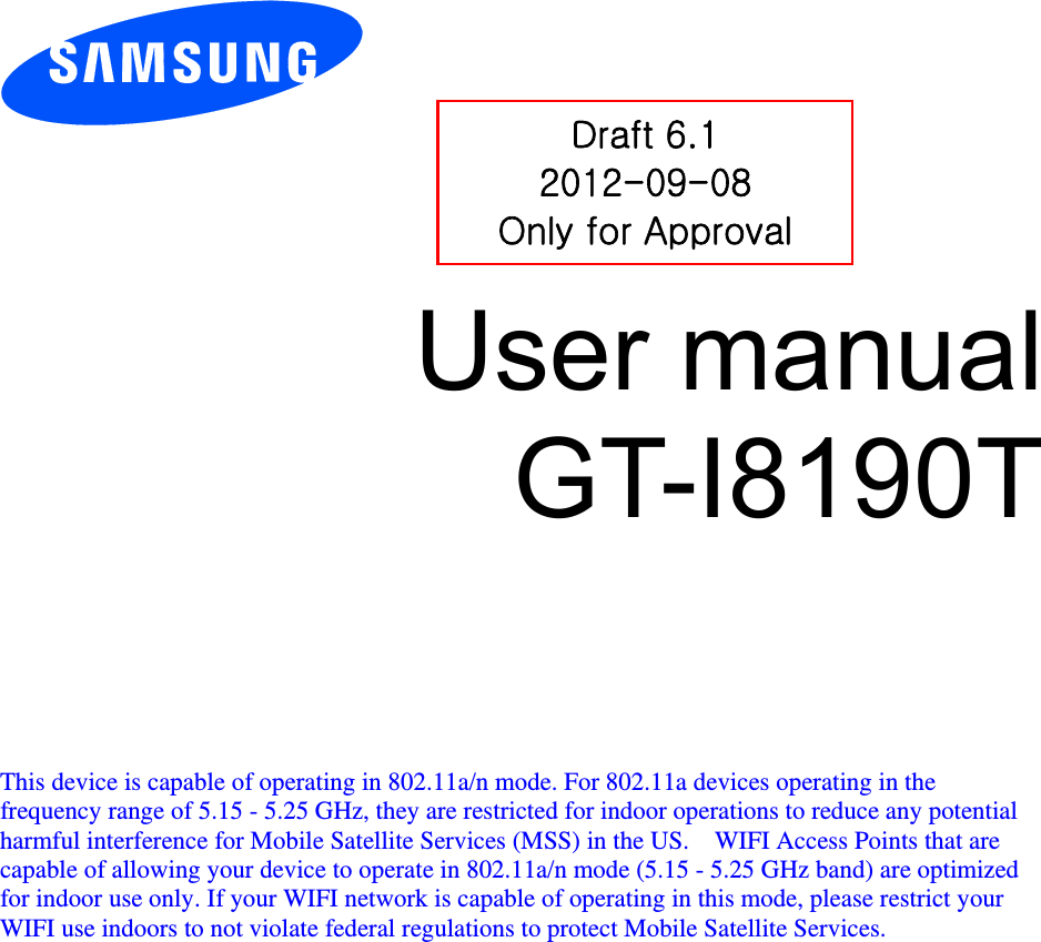          User manual GT-I8190T         This device is capable of operating in 802.11a/n mode. For 802.11a devices operating in the frequency range of 5.15 - 5.25 GHz, they are restricted for indoor operations to reduce any potential harmful interference for Mobile Satellite Services (MSS) in the US.    WIFI Access Points that are capable of allowing your device to operate in 802.11a/n mode (5.15 - 5.25 GHz band) are optimized for indoor use only. If your WIFI network is capable of operating in this mode, please restrict your WIFI use indoors to not violate federal regulations to protect Mobile Satellite Services.    Draft 6.1 2012-09-08 Only for Approval 