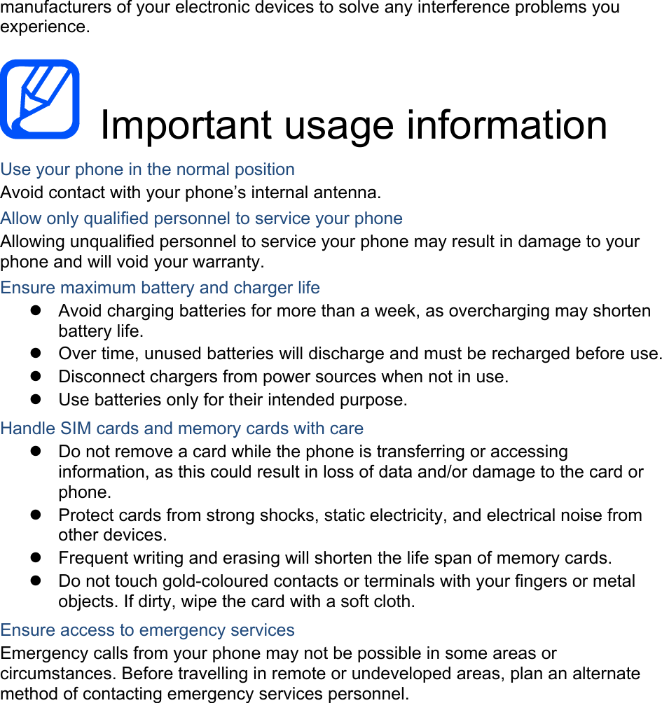 manufacturers of your electronic devices to solve any interference problems you experience.   Important usage information Use your phone in the normal position Avoid contact with your phone’s internal antenna. Allow only qualified personnel to service your phone Allowing unqualified personnel to service your phone may result in damage to your phone and will void your warranty. Ensure maximum battery and charger life z  Avoid charging batteries for more than a week, as overcharging may shorten battery life. z  Over time, unused batteries will discharge and must be recharged before use. z  Disconnect chargers from power sources when not in use. z  Use batteries only for their intended purpose. Handle SIM cards and memory cards with care z  Do not remove a card while the phone is transferring or accessing information, as this could result in loss of data and/or damage to the card or phone. z  Protect cards from strong shocks, static electricity, and electrical noise from other devices. z  Frequent writing and erasing will shorten the life span of memory cards. z  Do not touch gold-coloured contacts or terminals with your fingers or metal objects. If dirty, wipe the card with a soft cloth. Ensure access to emergency services Emergency calls from your phone may not be possible in some areas or circumstances. Before travelling in remote or undeveloped areas, plan an alternate method of contacting emergency services personnel.   