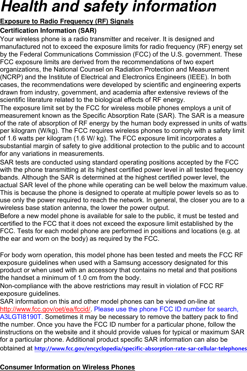 Health and safety information Exposure to Radio Frequency (RF) Signals Certification Information (SAR) Your wireless phone is a radio transmitter and receiver. It is designed and manufactured not to exceed the exposure limits for radio frequency (RF) energy set by the Federal Communications Commission (FCC) of the U.S. government. These FCC exposure limits are derived from the recommendations of two expert organizations, the National Counsel on Radiation Protection and Measurement (NCRP) and the Institute of Electrical and Electronics Engineers (IEEE). In both cases, the recommendations were developed by scientific and engineering experts drawn from industry, government, and academia after extensive reviews of the scientific literature related to the biological effects of RF energy. The exposure limit set by the FCC for wireless mobile phones employs a unit of measurement known as the Specific Absorption Rate (SAR). The SAR is a measure of the rate of absorption of RF energy by the human body expressed in units of watts per kilogram (W/kg). The FCC requires wireless phones to comply with a safety limit of 1.6 watts per kilogram (1.6 W/ kg). The FCC exposure limit incorporates a substantial margin of safety to give additional protection to the public and to account for any variations in measurements. SAR tests are conducted using standard operating positions accepted by the FCC with the phone transmitting at its highest certified power level in all tested frequency bands. Although the SAR is determined at the highest certified power level, the actual SAR level of the phone while operating can be well below the maximum value. This is because the phone is designed to operate at multiple power levels so as to use only the power required to reach the network. In general, the closer you are to a wireless base station antenna, the lower the power output. Before a new model phone is available for sale to the public, it must be tested and certified to the FCC that it does not exceed the exposure limit established by the FCC. Tests for each model phone are performed in positions and locations (e.g. at the ear and worn on the body) as required by the FCC.      For body worn operation, this model phone has been tested and meets the FCC RF exposure guidelines when used with a Samsung accessory designated for this product or when used with an accessory that contains no metal and that positions the handset a minimum of 1.0 cm from the body.   Non-compliance with the above restrictions may result in violation of FCC RF exposure guidelines. SAR information on this and other model phones can be viewed on-line at http://www.fcc.gov/oet/ea/fccid/. Please use the phone FCC ID number for search, A3LGTI8190T. Sometimes it may be necessary to remove the battery pack to find the number. Once you have the FCC ID number for a particular phone, follow the instructions on the website and it should provide values for typical or maximum SAR for a particular phone. Additional product specific SAR information can also be obtained at http://www.fcc.gov/encyclopedia/specific-absorption-rate-sar-cellular-telephones  Consumer Information on Wireless Phones 