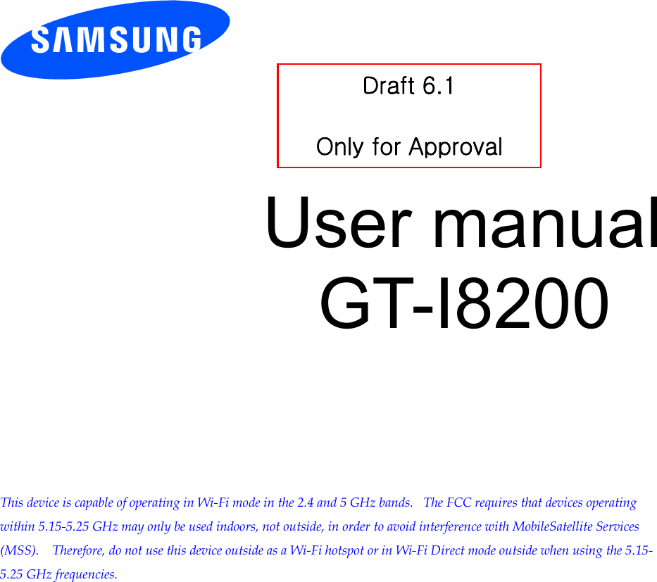           User manual GT-I8200          This device is capable of operating in Wi-Fi mode in the 2.4 and 5 GHz bands.   The FCC requires that devices operating within 5.15-5.25 GHz may only be used indoors, not outside, in order to avoid interference with MobileSatellite Services (MSS).    Therefore, do not use this device outside as a Wi-Fi hotspot or in Wi-Fi Direct mode outside when using the 5.15-5.25 GHz frequencies.  Draft 6.1   Only for Approval 