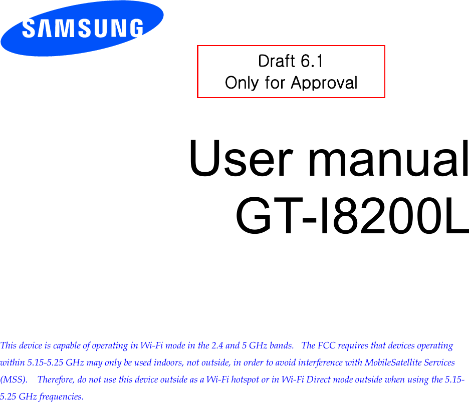          User manual GT-I8200L         This device is capable of operating in Wi-Fi mode in the 2.4 and 5 GHz bands.   The FCC requires that devices operating within 5.15-5.25 GHz may only be used indoors, not outside, in order to avoid interference with MobileSatellite Services (MSS).    Therefore, do not use this device outside as a Wi-Fi hotspot or in Wi-Fi Direct mode outside when using the 5.15-5.25 GHz frequencies.  Draft 6.1 Only for Approval 