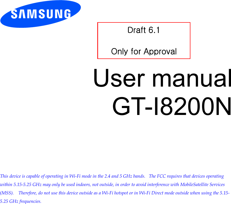           User manual GT-I8200N          This device is capable of operating in Wi-Fi mode in the 2.4 and 5 GHz bands.   The FCC requires that devices operating within 5.15-5.25 GHz may only be used indoors, not outside, in order to avoid interference with MobileSatellite Services (MSS).    Therefore, do not use this device outside as a Wi-Fi hotspot or in Wi-Fi Direct mode outside when using the 5.15-5.25 GHz frequencies.  Draft 6.1   Only for Approval 
