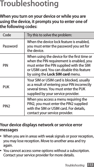 Troubleshooting 113TroubleshootingWhen you turn on your device or while you are using the device, it prompts you to enter one of the following codes:Code Try this to solve the problem:PasswordWhen the device lock feature is enabled, you must enter the password you set for the device.PINWhen using the device for the rst time or when the PIN requirement is enabled, you must enter the PIN supplied with the SIM or USIM card. You can disable this feature by using the Lock SIM card menu.PUKYour SIM or USIM card is blocked, usually as a result of entering your PIN incorrectly several times. You must enter the PUK supplied by your service provider. PIN2When you access a menu requiring the PIN2, you must enter the PIN2 supplied with the SIM or USIM card. For details, contact your service provider.Your device displays network or service error messagesWhen you are in areas with weak signals or poor reception, •you may lose reception. Move to another area and try again.You cannot access some options without a subscription. •Contact your service provider for more details.