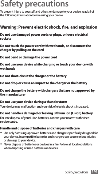 Safety precautions 119Safety precautionsTo prevent injury to yourself and others or damage to your device, read all of the following information before using your device.Warning: Prevent electric shock, re, and explosionDo not use damaged power cords or plugs, or loose electrical socketsDo not touch the power cord with wet hands, or disconnect the charger by pulling on the cordDo not bend or damage the power cordDo not use your device while charging or touch your device with wet handsDo not short-circuit the charger or the batteryDo not drop or cause an impact to the charger or the batteryDo not charge the battery with chargers that are not approved by the manufacturerDo not use your device during a thunderstormYour device may malfunction and your risk of electric shock is increased.Do not handle a damaged or leaking Lithium Ion (Li-Ion) batteryFor safe disposal of your Li-Ion batteries, contact your nearest authorised service centre.Handle and dispose of batteries and chargers with careUse only Samsung-approved batteries and chargers specically designed for •your device. Incompatible batteries and chargers can cause serious injuries or damage to your device.Never dispose of batteries or devices in a re. Follow all local regulations •when disposing of used batteries or devices.