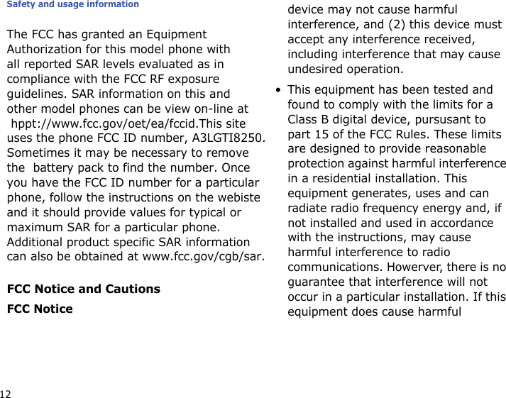 Safety and usage information12The FCC has granted an Equipment Authorization for this model phone with all reported SAR levels evaluated as in compliance with the FCC RF exposure guidelines. SAR information on this and  other model phones can be view on-line at  hppt://www.fcc.gov/oet/ea/fccid.This site uses the phone FCC ID number, A3LGTI8250.Sometimes it may be necessary to removethe  battery pack to find the number. Onceyou have the FCC ID number for a particularphone, follow the instructions on the webisteand it should provide values for typical or maximum SAR for a particular phone.Additional product specific SAR information can also be obtained at www.fcc.gov/cgb/sar. FCC Notice and CautionsFCC Noticedevice may not cause harmful interference, and (2) this device must accept any interference received, including interference that may cause undesired operation.• This equipment has been tested and found to comply with the limits for a Class B digital device, pursusant to part 15 of the FCC Rules. These limits are designed to provide reasonable protection against harmful interference in a residential installation. This equipment generates, uses and can radiate radio frequency energy and, if not installed and used in accordance with the instructions, may cause harmful interference to radio communications. Howerver, there is no guarantee that interference will not occur in a particular installation. If this equipment does cause harmful 