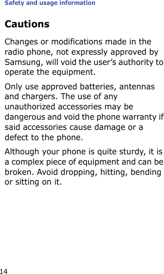Safety and usage information14CautionsChanges or modifications made in the radio phone, not expressly approved by Samsung, will void the user’s authority to operate the equipment.Only use approved batteries, antennas and chargers. The use of any unauthorized accessories may be dangerous and void the phone warranty if said accessories cause damage or a defect to the phone.Although your phone is quite sturdy, it is a complex piece of equipment and can be broken. Avoid dropping, hitting, bending or sitting on it.