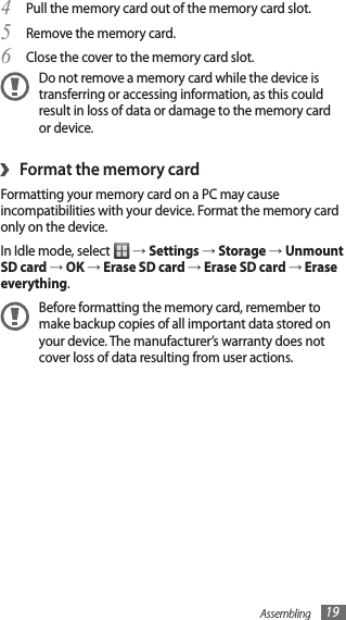 Assembling 19Pull the memory card out of the memory card slot.4 Remove the memory card.5 Close the cover to the memory card slot.6 Do not remove a memory card while the device is transferring or accessing information, as this could result in loss of data or damage to the memory card or device.Format the memory card›Formatting your memory card on a PC may cause incompatibilities with your device. Format the memory card only on the device.In Idle mode, select   → Settings → Storage → Unmount SD card → OK → Erase SD card → Erase SD card → Erase everything.Before formatting the memory card, remember to make backup copies of all important data stored on your device. The manufacturer’s warranty does not cover loss of data resulting from user actions.