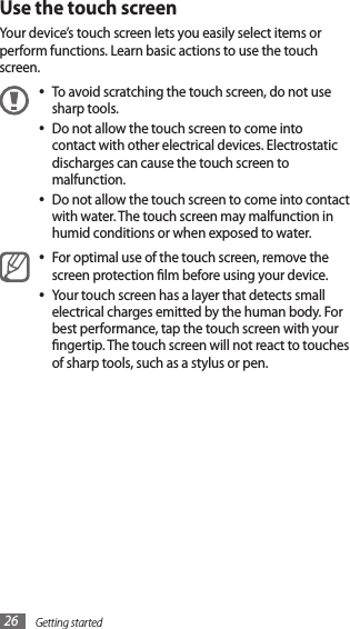 Getting started26Use the touch screenYour device’s touch screen lets you easily select items or perform functions. Learn basic actions to use the touch screen. To avoid scratching the touch screen, do not use •sharp tools.Do not allow the touch screen to come into •contact with other electrical devices. Electrostatic discharges can cause the touch screen to malfunction.Do not allow the touch screen to come into contact •with water. The touch screen may malfunction in humid conditions or when exposed to water. For optimal use of the touch screen, remove the •screen protection lm before using your device.Your touch screen has a layer that detects small •electrical charges emitted by the human body. For best performance, tap the touch screen with your ngertip. The touch screen will not react to touches of sharp tools, such as a stylus or pen. 