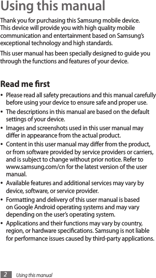 Using this manual2Using this manualThank you for purchasing this Samsung mobile device. This device will provide you with high quality mobile communication and entertainment based on Samsung’s exceptional technology and high standards.This user manual has been specially designed to guide you through the functions and features of your device.Read me rstPlease read all safety precautions and this manual carefully •before using your device to ensure safe and proper use.The descriptions in this manual are based on the default •settings of your device.Images and screenshots used in this user manual may •dier in appearance from the actual product.Content in this user manual may dier from the product, •or from software provided by service providers or carriers, and is subject to change without prior notice. Refer to www.samsung.com/cn for the latest version of the user manual.Available features and additional services may vary by •device, software, or service provider.Formatting and delivery of this user manual is based •on Google Android operating systems and may vary depending on the user’s operating system.Applications and their functions may vary by country, •region, or hardware specications. Samsung is not liable for performance issues caused by third-party applications.