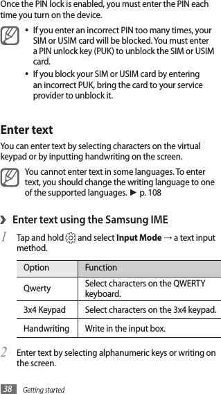 Getting started38Once the PIN lock is enabled, you must enter the PIN each time you turn on the device.If you enter an incorrect PIN too many times, your •SIM or USIM card will be blocked. You must enter a PIN unlock key (PUK) to unblock the SIM or USIM card. If you block your SIM or USIM card by entering •an incorrect PUK, bring the card to your service provider to unblock it.Enter textYou can enter text by selecting characters on the virtual keypad or by inputting handwriting on the screen.You cannot enter text in some languages. To enter text, you should change the writing language to one of the supported languages. ► p. 108Enter text using the Samsung IME›Tap and hold 1  and select Input Mode → a text input method.Option FunctionQwerty Select characters on the QWERTY keyboard.3x4 Keypad Select characters on the 3x4 keypad.Handwriting Write in the input box. Enter text by selecting alphanumeric keys or writing on 2 the screen.