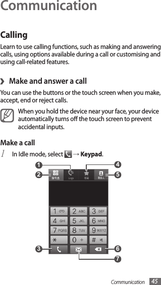Communication 45CommunicationCallingLearn to use calling functions, such as making and answering calls, using options available during a call or customising and using call-related features.Make and answer a call›You can use the buttons or the touch screen when you make, accept, end or reject calls.When you hold the device near your face, your device automatically turns o the touch screen to prevent accidental inputs.Make a callIn Idle mode, select 1  → Keypad. 5  4  6  2  1  3  7 
