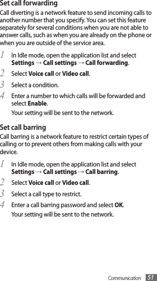 Communication 51Set call forwardingCall diverting is a network feature to send incoming calls to another number that you specify. You can set this feature separately for several conditions when you are not able to answer calls, such as when you are already on the phone or when you are outside of the service area.In Idle mode, open the application list and select 1 Settings → Call settings → Call forwarding.Select 2 Voice call or Video call.Select a condition.3 Enter a number to which calls will be forwarded and 4 select Enable.Your setting will be sent to the network.Set call barringCall barring is a network feature to restrict certain types of calling or to prevent others from making calls with your device.In Idle mode, open the application list and select 1 Settings → Call settings → Call barring.Select 2 Voice call or Video call.Select a call type to restrict.3 Enter a call barring password and select 4 OK.Your setting will be sent to the network.