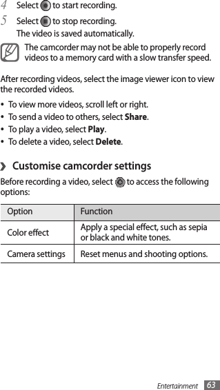 Entertainment 63Select 4  to start recording.Select 5  to stop recording. The video is saved automatically.The camcorder may not be able to properly record videos to a memory card with a slow transfer speed.After recording videos, select the image viewer icon to view the recorded videos.To view more videos, scroll left or right.•To send a video to others, select • Share.To play a video, select • Play.To delete a video, select • Delete.Customise camcorder settings›Before recording a video, select   to access the following options:Option FunctionColor eect Apply a special eect, such as sepia or black and white tones.Camera settings Reset menus and shooting options.