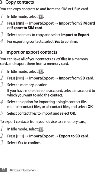 Personal information72›Copy contactsYou can copy contacts to and from the SIM or USIM card.In Idle mode, select 1 .Press [2 ] → Import/Export → Import from SIM card or Export to SIM card.Select contacts to copy and select 3 Import or Export.For exporting contacts, select 4 Yes to conrm.Import or export contacts›You can save all of your contacts as vcf les in a memory card, and export them from a memory card.In Idle mode, select 1 .Press [2 ] → Import/Export → Import from SD card.Select a memory location.3 If you have more than one account, select an account to which you want to add the contact.Select an option for importing a single contact le, 4 multiple contact les, or all contact les, and select OK.Select contact les to import and select 5 OK.To export contacts from your device to a memory card,In Idle mode, select 1 .Press [2 ] → Import/Export → Export to SD card.Select 3 Yes to conrm.