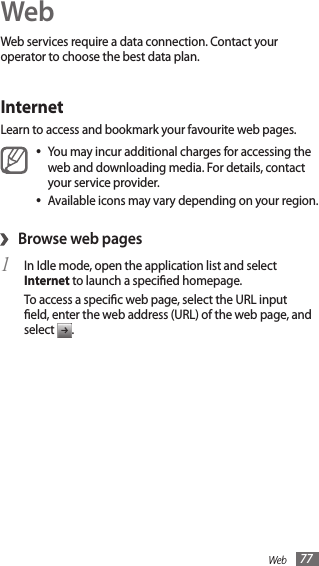 Web 77WebWeb services require a data connection. Contact your operator to choose the best data plan.InternetLearn to access and bookmark your favourite web pages.You may incur additional charges for accessing the •web and downloading media. For details, contact your service provider.Available icons may vary depending on your region.•›Browse web pagesIn Idle mode, open the application list and select 1 Internet to launch a specied homepage.To access a specic web page, select the URL input eld, enter the web address (URL) of the web page, and select  .