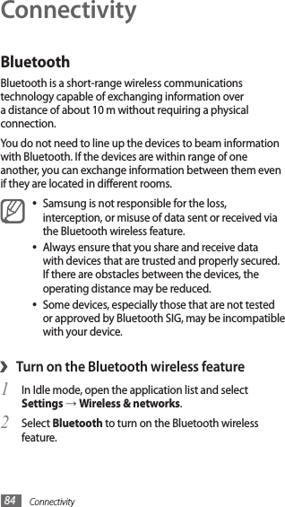 Connectivity84ConnectivityBluetoothBluetooth is a short-range wireless communications technology capable of exchanging information over a distance of about 10 m without requiring a physical connection.You do not need to line up the devices to beam information with Bluetooth. If the devices are within range of one another, you can exchange information between them even if they are located in dierent rooms.Samsung is not responsible for the loss, •interception, or misuse of data sent or received via the Bluetooth wireless feature. Always ensure that you share and receive data •with devices that are trusted and properly secured. If there are obstacles between the devices, the operating distance may be reduced.Some devices, especially those that are not tested •or approved by Bluetooth SIG, may be incompatible with your device.›Turn on the Bluetooth wireless featureIn Idle mode, open the application list and select 1 Settings → Wireless &amp; networks.Select 2 Bluetooth to turn on the Bluetooth wireless feature.