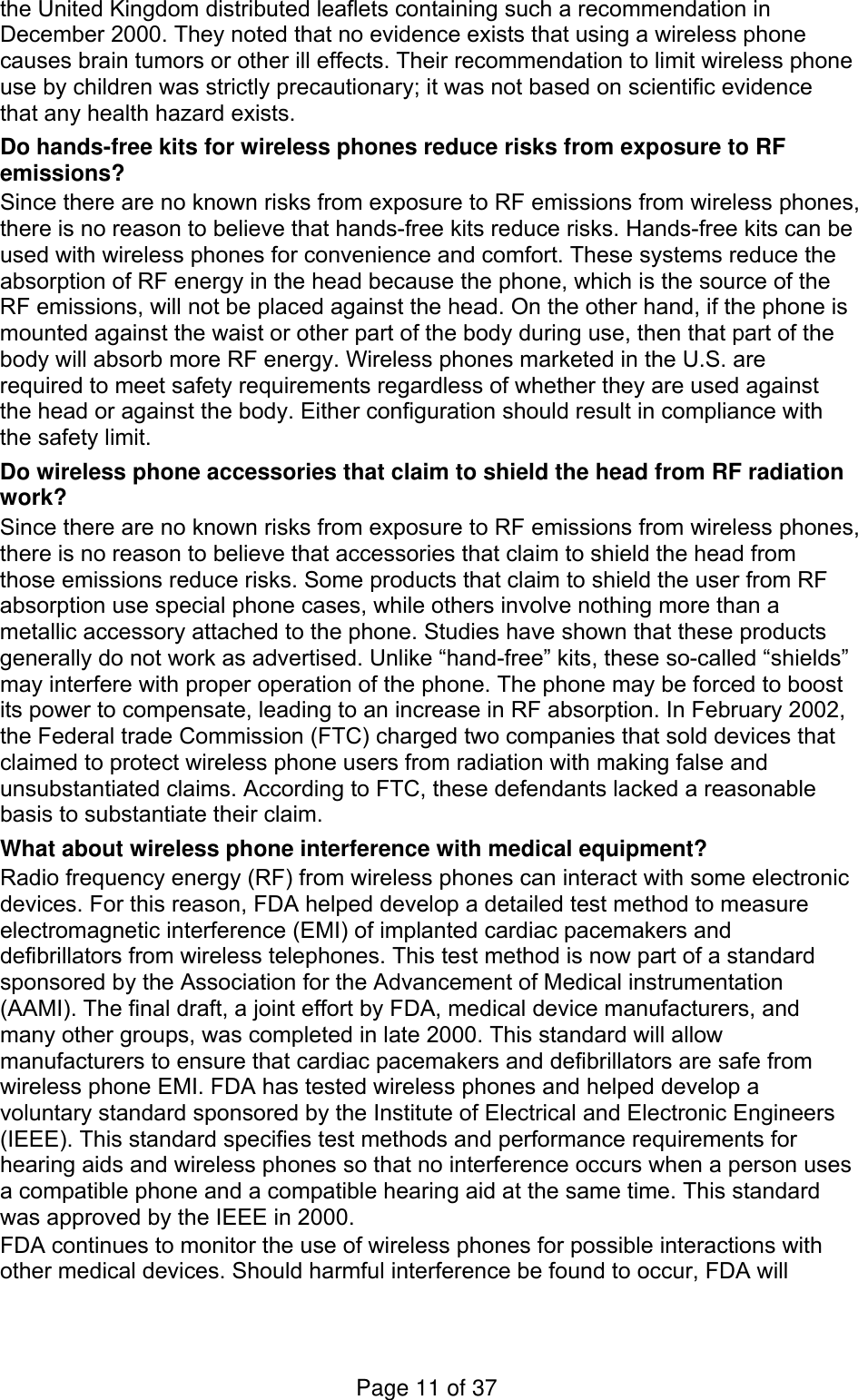 the United Kingdom distributed leaflets containing such a recommendation in December 2000. They noted that no evidence exists that using a wireless phone causes brain tumors or other ill effects. Their recommendation to limit wireless phone use by children was strictly precautionary; it was not based on scientific evidence that any health hazard exists.   Do hands-free kits for wireless phones reduce risks from exposure to RF emissions? Since there are no known risks from exposure to RF emissions from wireless phones, there is no reason to believe that hands-free kits reduce risks. Hands-free kits can be used with wireless phones for convenience and comfort. These systems reduce the absorption of RF energy in the head because the phone, which is the source of the RF emissions, will not be placed against the head. On the other hand, if the phone is mounted against the waist or other part of the body during use, then that part of the body will absorb more RF energy. Wireless phones marketed in the U.S. are required to meet safety requirements regardless of whether they are used against the head or against the body. Either configuration should result in compliance with the safety limit. Do wireless phone accessories that claim to shield the head from RF radiation work? Since there are no known risks from exposure to RF emissions from wireless phones, there is no reason to believe that accessories that claim to shield the head from those emissions reduce risks. Some products that claim to shield the user from RF absorption use special phone cases, while others involve nothing more than a metallic accessory attached to the phone. Studies have shown that these products generally do not work as advertised. Unlike “hand-free” kits, these so-called “shields” may interfere with proper operation of the phone. The phone may be forced to boost its power to compensate, leading to an increase in RF absorption. In February 2002, the Federal trade Commission (FTC) charged two companies that sold devices that claimed to protect wireless phone users from radiation with making false and unsubstantiated claims. According to FTC, these defendants lacked a reasonable basis to substantiate their claim. What about wireless phone interference with medical equipment? Radio frequency energy (RF) from wireless phones can interact with some electronic devices. For this reason, FDA helped develop a detailed test method to measure electromagnetic interference (EMI) of implanted cardiac pacemakers and defibrillators from wireless telephones. This test method is now part of a standard sponsored by the Association for the Advancement of Medical instrumentation (AAMI). The final draft, a joint effort by FDA, medical device manufacturers, and many other groups, was completed in late 2000. This standard will allow manufacturers to ensure that cardiac pacemakers and defibrillators are safe from wireless phone EMI. FDA has tested wireless phones and helped develop a voluntary standard sponsored by the Institute of Electrical and Electronic Engineers (IEEE). This standard specifies test methods and performance requirements for hearing aids and wireless phones so that no interference occurs when a person uses a compatible phone and a compatible hearing aid at the same time. This standard was approved by the IEEE in 2000. FDA continues to monitor the use of wireless phones for possible interactions with other medical devices. Should harmful interference be found to occur, FDA will Page 11 of 37