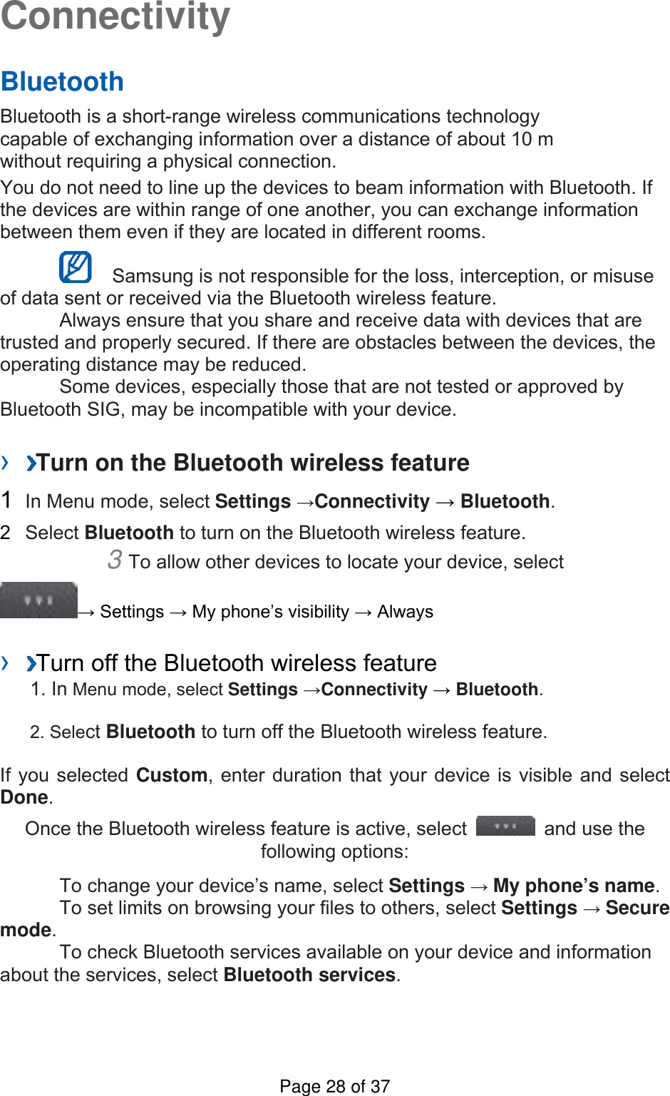 Connectivity   Bluetooth   Bluetooth is a short-range wireless communications technology capable of exchanging information over a distance of about 10 m without requiring a physical connection.   You do not need to line up the devices to beam information with Bluetooth. If the devices are within range of one another, you can exchange information between them even if they are located in different rooms.      Samsung is not responsible for the loss, interception, or misuse of data sent or received via the Bluetooth wireless feature.     Always ensure that you share and receive data with devices that are trusted and properly secured. If there are obstacles between the devices, the operating distance may be reduced.     Some devices, especially those that are not tested or approved by Bluetooth SIG, may be incompatible with your device.    ›  Turn on the Bluetooth wireless feature   1  In Menu mode, select Settings →Connectivity → Bluetooth.  2  Select Bluetooth to turn on the Bluetooth wireless feature.   3 To allow other devices to locate your device, select   → Settings → My phone’s visibility → Always    ›  Turn off the Bluetooth wireless feature   1. In Menu mode, select Settings →Connectivity → Bluetooth. 2. Select Bluetooth to turn off the Bluetooth wireless feature. If you selected Custom, enter duration that your device is visible and select Done.  Once the Bluetooth wireless feature is active, select    and use the following options:     To change your device’s name, select Settings → My phone’s name.    To set limits on browsing your files to others, select Settings → Secure mode.    To check Bluetooth services available on your device and information about the services, select Bluetooth services.   Page 28 of 37