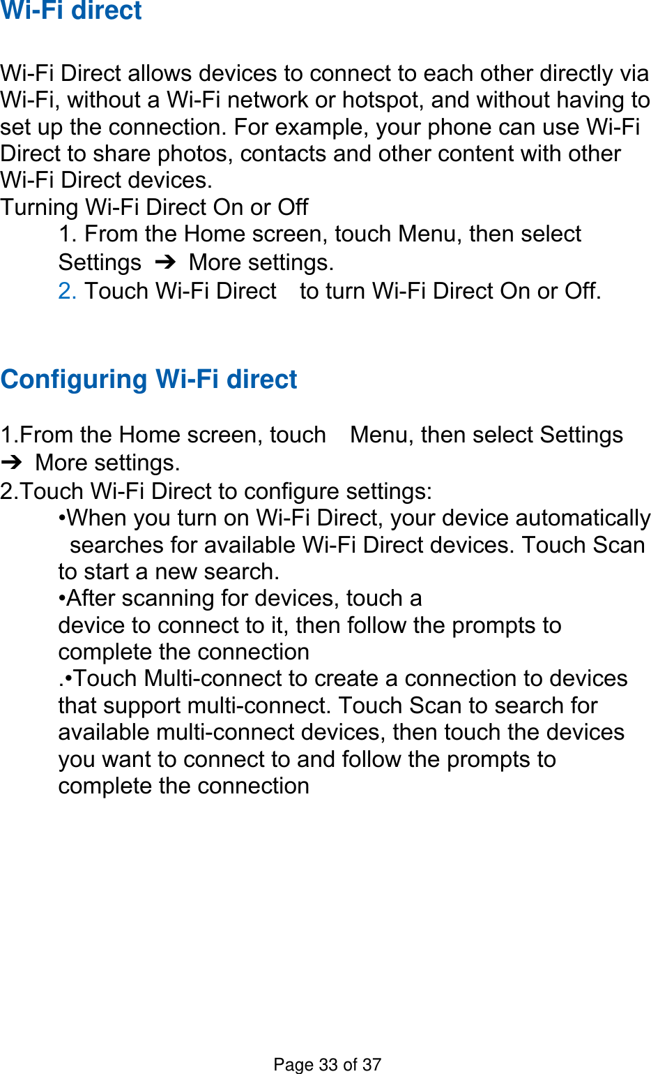 Wi-Fi direct  Wi-Fi Direct allows devices to connect to each other directly via Wi-Fi, without a Wi-Fi network or hotspot, and without having to set up the connection. For example, your phone can use Wi-Fi Direct to share photos, contacts and other content with other Wi-Fi Direct devices.   Turning Wi-Fi Direct On or Off 1. From the Home screen, touch Menu, then select   Settings  ➔ More settings. 2. Touch Wi-Fi Direct    to turn Wi-Fi Direct On or Off.   Configuring Wi-Fi direct   1.From the Home screen, touch    Menu, then select Settings ➔ More settings. 2.Touch Wi-Fi Direct to configure settings:   •When you turn on Wi-Fi Direct, your device automatically   searches for available Wi-Fi Direct devices. Touch Scan   to start a new search. •After scanning for devices, touch a   device to connect to it, then follow the prompts to   complete the connection .•Touch Multi-connect to create a connection to devices that support multi-connect. Touch Scan to search for available multi-connect devices, then touch the devices you want to connect to and follow the prompts to complete the connection       Page 33 of 37