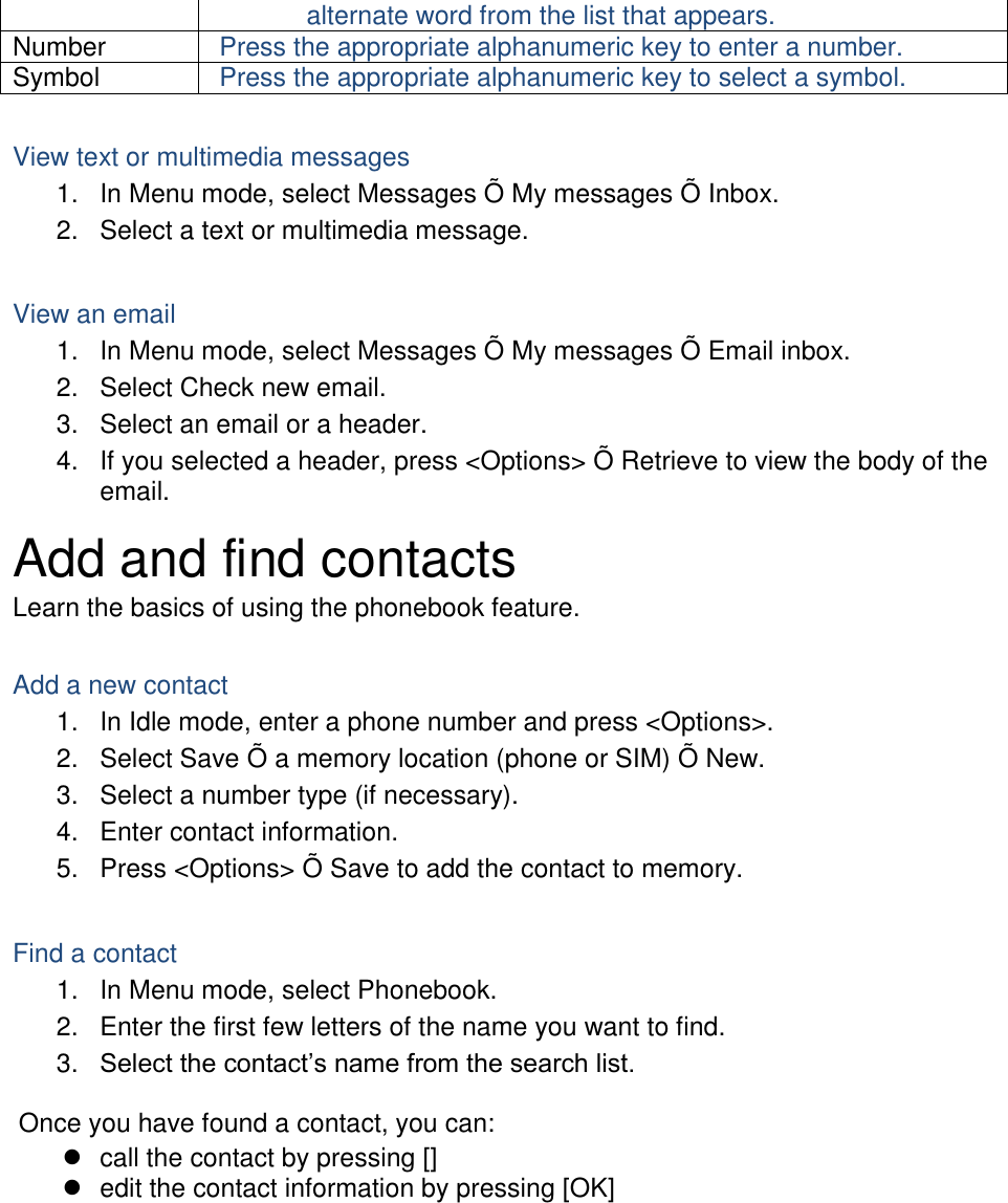 alternate word from the list that appears. Number Press the appropriate alphanumeric key to enter a number. Symbol Press the appropriate alphanumeric key to select a symbol.  View text or multimedia messages 1.  In Menu mode, select Messages Õ  My messages Õ  Inbox. 2.  Select a text or multimedia message.  View an email 1.  In Menu mode, select Messages Õ  My messages Õ  Email inbox. 2.  Select Check new email. 3.  Select an email or a header. 4.  If you selected a header, press &lt;Options&gt; Õ  Retrieve to view the body of the email. Add and find contacts Learn the basics of using the phonebook feature.  Add a new contact 1.  In Idle mode, enter a phone number and press &lt;Options&gt;. 2.  Select Save Õ  a memory location (phone or SIM) Õ  New.   3.  Select a number type (if necessary). 4.  Enter contact information. 5.  Press &lt;Options&gt; Õ  Save to add the contact to memory.  Find a contact 1.  In Menu mode, select Phonebook. 2.  Enter the first few letters of the name you want to find. 3. Select the contact’s name from the search list.  Once you have found a contact, you can:   call the contact by pressing []   edit the contact information by pressing [OK]  