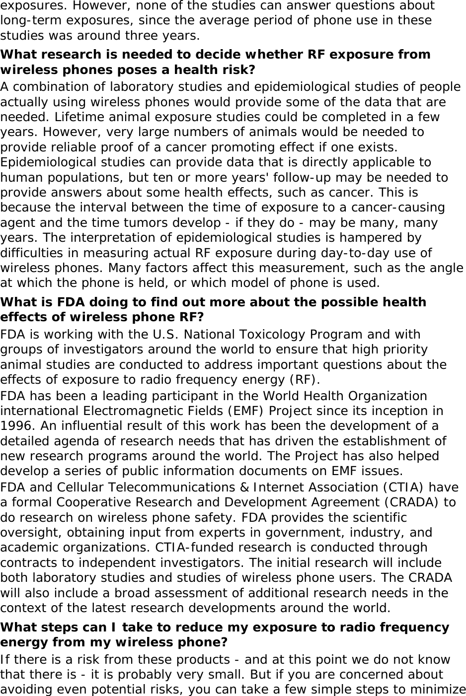 exposures. However, none of the studies can answer questions about long-term exposures, since the average period of phone use in these studies was around three years. What research is needed to decide whether RF exposure from wireless phones poses a health risk? A combination of laboratory studies and epidemiological studies of people actually using wireless phones would provide some of the data that are needed. Lifetime animal exposure studies could be completed in a few years. However, very large numbers of animals would be needed to provide reliable proof of a cancer promoting effect if one exists. Epidemiological studies can provide data that is directly applicable to human populations, but ten or more years&apos; follow-up may be needed to provide answers about some health effects, such as cancer. This is because the interval between the time of exposure to a cancer-causing agent and the time tumors develop - if they do - may be many, many years. The interpretation of epidemiological studies is hampered by difficulties in measuring actual RF exposure during day-to-day use of wireless phones. Many factors affect this measurement, such as the angle at which the phone is held, or which model of phone is used. What is FDA doing to find out more about the possible health effects of wireless phone RF? FDA is working with the U.S. National Toxicology Program and with groups of investigators around the world to ensure that high priority animal studies are conducted to address important questions about the effects of exposure to radio frequency energy (RF). FDA has been a leading participant in the World Health Organization international Electromagnetic Fields (EMF) Project since its inception in 1996. An influential result of this work has been the development of a detailed agenda of research needs that has driven the establishment of new research programs around the world. The Project has also helped develop a series of public information documents on EMF issues. FDA and Cellular Telecommunications &amp; Internet Association (CTIA) have a formal Cooperative Research and Development Agreement (CRADA) to do research on wireless phone safety. FDA provides the scientific oversight, obtaining input from experts in government, industry, and academic organizations. CTIA-funded research is conducted through contracts to independent investigators. The initial research will include both laboratory studies and studies of wireless phone users. The CRADA will also include a broad assessment of additional research needs in the context of the latest research developments around the world. What steps can I take to reduce my exposure to radio frequency energy from my wireless phone? If there is a risk from these products - and at this point we do not know that there is - it is probably very small. But if you are concerned about avoiding even potential risks, you can take a few simple steps to minimize 