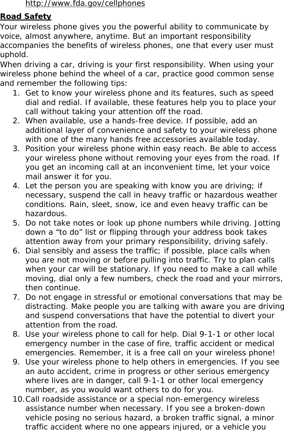  http://www.fda.gov/cellphones Road Safety Your wireless phone gives you the powerful ability to communicate by voice, almost anywhere, anytime. But an important responsibility accompanies the benefits of wireless phones, one that every user must uphold. When driving a car, driving is your first responsibility. When using your wireless phone behind the wheel of a car, practice good common sense and remember the following tips: 1. Get to know your wireless phone and its features, such as speed dial and redial. If available, these features help you to place your call without taking your attention off the road. 2. When available, use a hands-free device. If possible, add an additional layer of convenience and safety to your wireless phone with one of the many hands free accessories available today. 3. Position your wireless phone within easy reach. Be able to access your wireless phone without removing your eyes from the road. If you get an incoming call at an inconvenient time, let your voice mail answer it for you. 4. Let the person you are speaking with know you are driving; if necessary, suspend the call in heavy traffic or hazardous weather conditions. Rain, sleet, snow, ice and even heavy traffic can be hazardous. 5. Do not take notes or look up phone numbers while driving. Jotting down a “to do” list or flipping through your address book takes attention away from your primary responsibility, driving safely. 6. Dial sensibly and assess the traffic; if possible, place calls when you are not moving or before pulling into traffic. Try to plan calls when your car will be stationary. If you need to make a call while moving, dial only a few numbers, check the road and your mirrors, then continue. 7. Do not engage in stressful or emotional conversations that may be distracting. Make people you are talking with aware you are driving and suspend conversations that have the potential to divert your attention from the road. 8. Use your wireless phone to call for help. Dial 9-1-1 or other local emergency number in the case of fire, traffic accident or medical emergencies. Remember, it is a free call on your wireless phone! 9. Use your wireless phone to help others in emergencies. If you see an auto accident, crime in progress or other serious emergency where lives are in danger, call 9-1-1 or other local emergency number, as you would want others to do for you. 10. Call roadside assistance or a special non-emergency wireless assistance number when necessary. If you see a broken-down vehicle posing no serious hazard, a broken traffic signal, a minor traffic accident where no one appears injured, or a vehicle you 