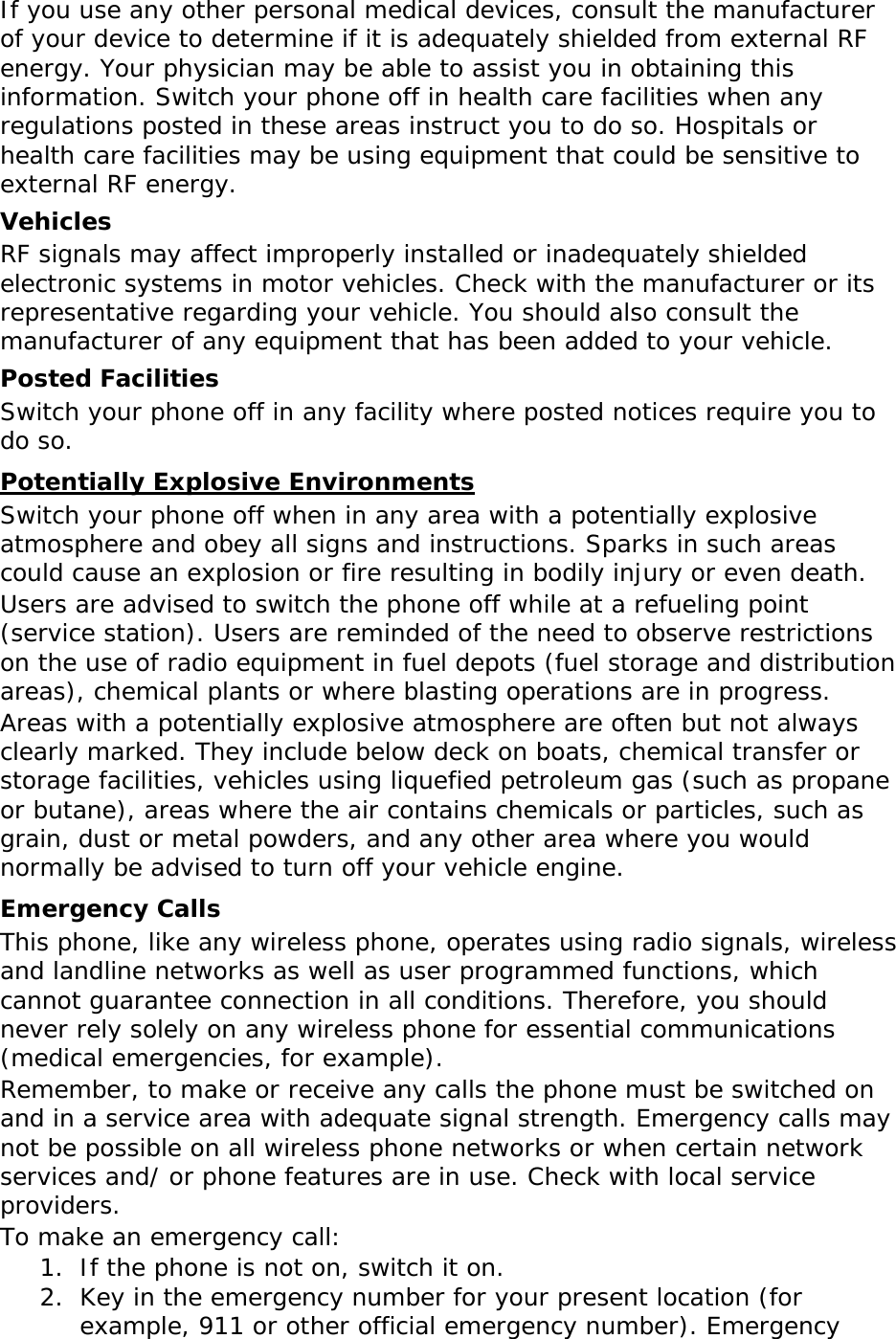 If you use any other personal medical devices, consult the manufacturer of your device to determine if it is adequately shielded from external RF energy. Your physician may be able to assist you in obtaining this information. Switch your phone off in health care facilities when any regulations posted in these areas instruct you to do so. Hospitals or health care facilities may be using equipment that could be sensitive to external RF energy. Vehicles RF signals may affect improperly installed or inadequately shielded electronic systems in motor vehicles. Check with the manufacturer or its representative regarding your vehicle. You should also consult the manufacturer of any equipment that has been added to your vehicle. Posted Facilities Switch your phone off in any facility where posted notices require you to do so. Potentially Explosive Environments Switch your phone off when in any area with a potentially explosive atmosphere and obey all signs and instructions. Sparks in such areas could cause an explosion or fire resulting in bodily injury or even death. Users are advised to switch the phone off while at a refueling point (service station). Users are reminded of the need to observe restrictions on the use of radio equipment in fuel depots (fuel storage and distribution areas), chemical plants or where blasting operations are in progress. Areas with a potentially explosive atmosphere are often but not always clearly marked. They include below deck on boats, chemical transfer or storage facilities, vehicles using liquefied petroleum gas (such as propane or butane), areas where the air contains chemicals or particles, such as grain, dust or metal powders, and any other area where you would normally be advised to turn off your vehicle engine. Emergency Calls This phone, like any wireless phone, operates using radio signals, wireless and landline networks as well as user programmed functions, which cannot guarantee connection in all conditions. Therefore, you should never rely solely on any wireless phone for essential communications (medical emergencies, for example). Remember, to make or receive any calls the phone must be switched on and in a service area with adequate signal strength. Emergency calls may not be possible on all wireless phone networks or when certain network services and/ or phone features are in use. Check with local service providers. To make an emergency call: 1. If the phone is not on, switch it on. 2. Key in the emergency number for your present location (for example, 911 or other official emergency number). Emergency 