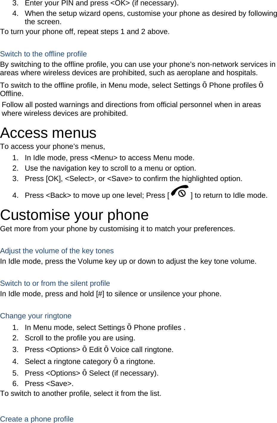 3.  Enter your PIN and press &lt;OK&gt; (if necessary). 4.  When the setup wizard opens, customise your phone as desired by following the screen. To turn your phone off, repeat steps 1 and 2 above.  Switch to the offline profile By switching to the offline profile, you can use your phone’s non-network services in areas where wireless devices are prohibited, such as aeroplane and hospitals. To switch to the offline profile, in Menu mode, select Settings Õ Phone profiles Õ Offline. Follow all posted warnings and directions from official personnel when in areas where wireless devices are prohibited. Access menus To access your phone’s menus, 1.  In Idle mode, press &lt;Menu&gt; to access Menu mode. 2.  Use the navigation key to scroll to a menu or option. 3.  Press [OK], &lt;Select&gt;, or &lt;Save&gt; to confirm the highlighted option. 4.  Press &lt;Back&gt; to move up one level; Press [ ] to return to Idle mode. Customise your phone Get more from your phone by customising it to match your preferences.  Adjust the volume of the key tones In Idle mode, press the Volume key up or down to adjust the key tone volume.  Switch to or from the silent profile In Idle mode, press and hold [#] to silence or unsilence your phone.  Change your ringtone 1.  In Menu mode, select Settings Õ Phone profiles . 2.  Scroll to the profile you are using. 3. Press &lt;Options&gt; Õ Edit Õ Voice call ringtone. 4.  Select a ringtone category Õ a ringtone. 5. Press &lt;Options&gt; Õ Select (if necessary). 6. Press &lt;Save&gt;. To switch to another profile, select it from the list.  Create a phone profile 