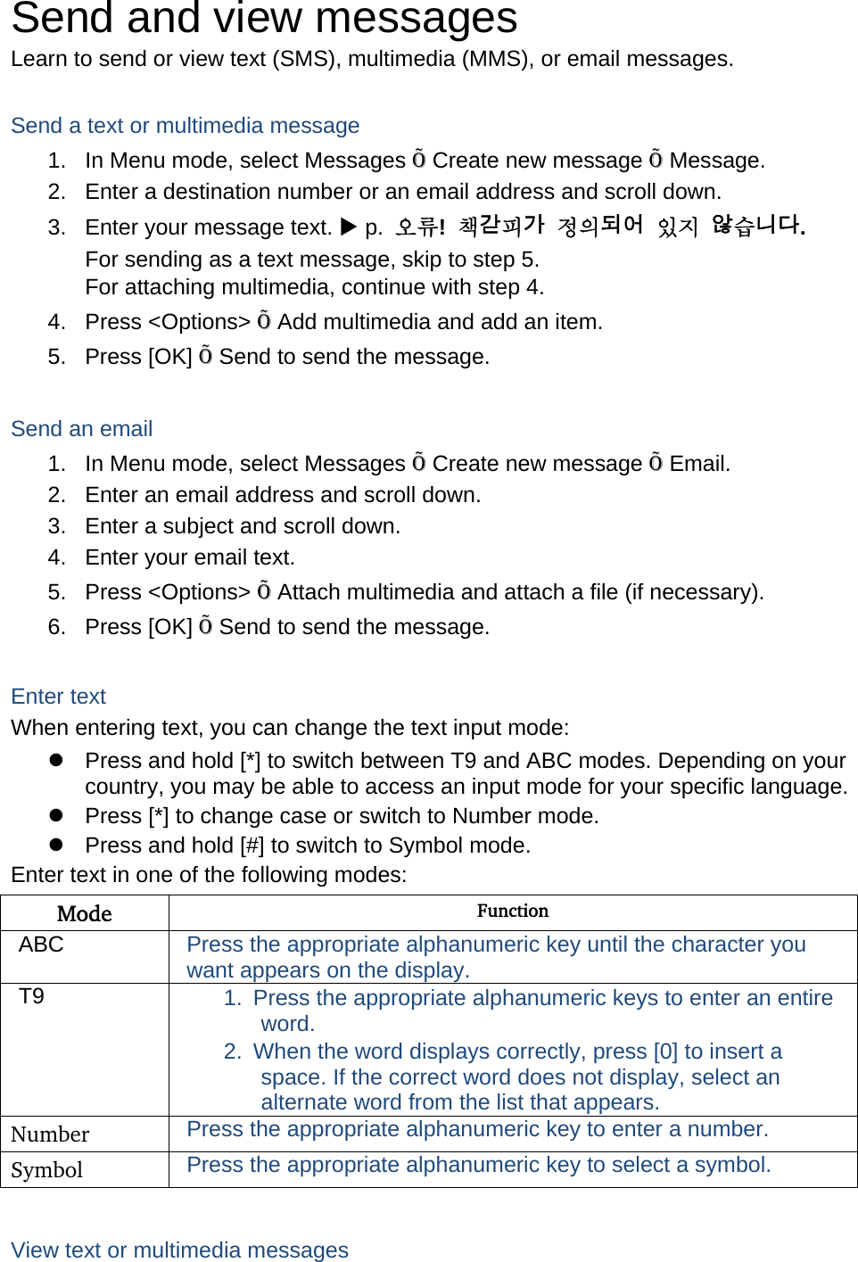 Send and view messages Learn to send or view text (SMS), multimedia (MMS), or email messages.  Send a text or multimedia message 1.  In Menu mode, select Messages Õ Create new message Õ Message. 2.  Enter a destination number or an email address and scroll down. 3.  Enter your message text. X p.  오류!  책갈피가 정의되어 있지 않습니다. For sending as a text message, skip to step 5. For attaching multimedia, continue with step 4. 4. Press &lt;Options&gt; Õ Add multimedia and add an item. 5. Press [OK] Õ Send to send the message.  Send an email 1.  In Menu mode, select Messages Õ Create new message Õ Email. 2.  Enter an email address and scroll down. 3.  Enter a subject and scroll down. 4.  Enter your email text. 5. Press &lt;Options&gt; Õ Attach multimedia and attach a file (if necessary). 6. Press [OK] Õ Send to send the message.  Enter text When entering text, you can change the text input mode: z  Press and hold [*] to switch between T9 and ABC modes. Depending on your country, you may be able to access an input mode for your specific language. z  Press [*] to change case or switch to Number mode. z  Press and hold [#] to switch to Symbol mode. Enter text in one of the following modes: Mode  Function ABC  Press the appropriate alphanumeric key until the character you want appears on the display. T9  1.  Press the appropriate alphanumeric keys to enter an entire word. 2.  When the word displays correctly, press [0] to insert a space. If the correct word does not display, select an alternate word from the list that appears. Number  Press the appropriate alphanumeric key to enter a number. Symbol  Press the appropriate alphanumeric key to select a symbol.  View text or multimedia messages 