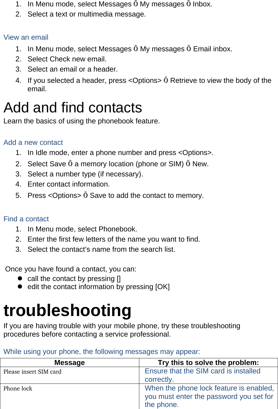 1.  In Menu mode, select Messages Õ My messages Õ Inbox. 2.  Select a text or multimedia message.  View an email 1.  In Menu mode, select Messages Õ My messages Õ Email inbox. 2.  Select Check new email. 3.  Select an email or a header. 4.  If you selected a header, press &lt;Options&gt; Õ Retrieve to view the body of the email. Add and find contacts Learn the basics of using the phonebook feature.  Add a new contact 1.  In Idle mode, enter a phone number and press &lt;Options&gt;. 2. Select Save Õ a memory location (phone or SIM) Õ New.   3.  Select a number type (if necessary). 4.  Enter contact information. 5. Press &lt;Options&gt; Õ Save to add the contact to memory.  Find a contact 1.  In Menu mode, select Phonebook. 2.  Enter the first few letters of the name you want to find. 3.  Select the contact’s name from the search list.  Once you have found a contact, you can: z  call the contact by pressing [] z  edit the contact information by pressing [OK]  troubleshooting If you are having trouble with your mobile phone, try these troubleshooting procedures before contacting a service professional. While using your phone, the following messages may appear: Message  Try this to solve the problem: Please insert SIM card  Ensure that the SIM card is installed correctly. Phone lock  When the phone lock feature is enabled, you must enter the password you set for the phone. 