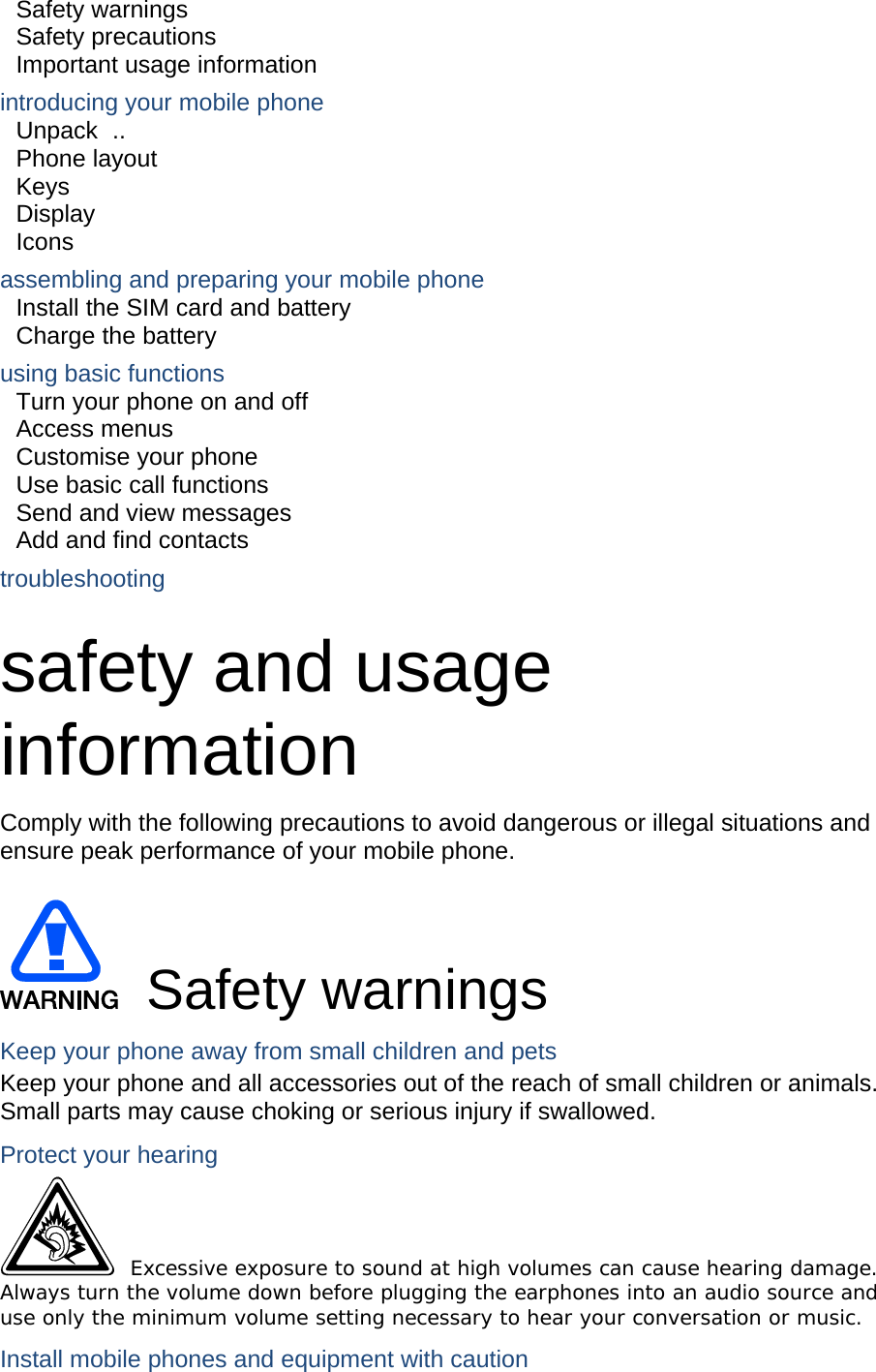 Safety warnings     Safety precautions     Important usage information     introducing your mobile phone     Unpack ..  Phone layout     Keys  Display  Icons assembling and preparing your mobile phone     Install the SIM card and battery     Charge the battery     using basic functions    Turn your phone on and off    Access menus     Customise your phone     Use basic call functions     Send and view messages     Add and find contacts     troubleshooting     safety and usage information  Comply with the following precautions to avoid dangerous or illegal situations and ensure peak performance of your mobile phone.   Safety warnings Keep your phone away from small children and pets Keep your phone and all accessories out of the reach of small children or animals. Small parts may cause choking or serious injury if swallowed. Protect your hearing  Excessive exposure to sound at high volumes can cause hearing damage. Always turn the volume down before plugging the earphones into an audio source and use only the minimum volume setting necessary to hear your conversation or music. Install mobile phones and equipment with caution 