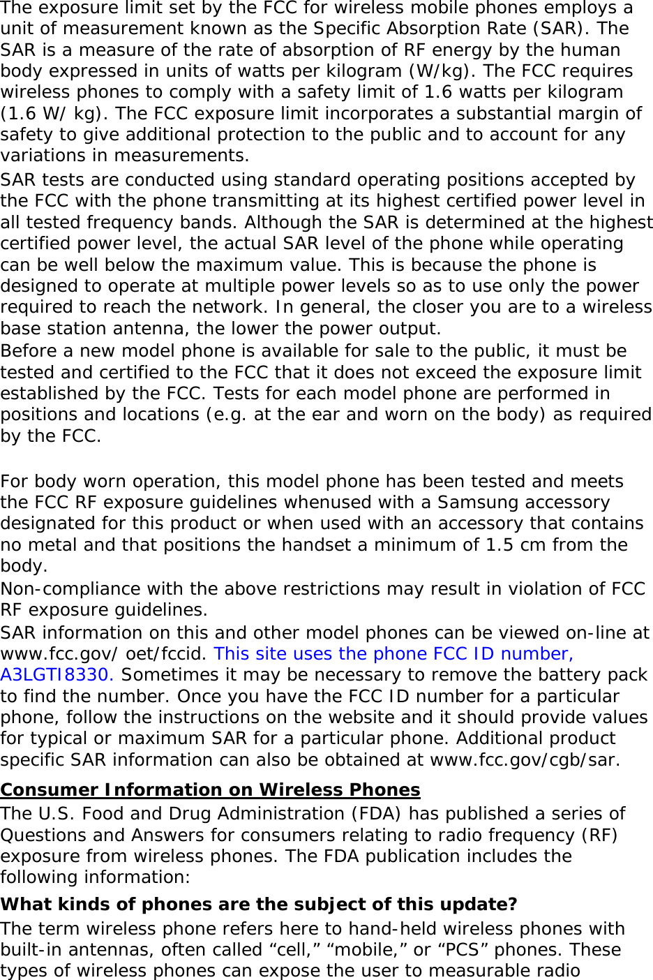 The exposure limit set by the FCC for wireless mobile phones employs a unit of measurement known as the Specific Absorption Rate (SAR). The SAR is a measure of the rate of absorption of RF energy by the human body expressed in units of watts per kilogram (W/kg). The FCC requires wireless phones to comply with a safety limit of 1.6 watts per kilogram (1.6 W/ kg). The FCC exposure limit incorporates a substantial margin of safety to give additional protection to the public and to account for any variations in measurements. SAR tests are conducted using standard operating positions accepted by the FCC with the phone transmitting at its highest certified power level in all tested frequency bands. Although the SAR is determined at the highest certified power level, the actual SAR level of the phone while operating can be well below the maximum value. This is because the phone is designed to operate at multiple power levels so as to use only the power required to reach the network. In general, the closer you are to a wireless base station antenna, the lower the power output. Before a new model phone is available for sale to the public, it must be tested and certified to the FCC that it does not exceed the exposure limit established by the FCC. Tests for each model phone are performed in positions and locations (e.g. at the ear and worn on the body) as required by the FCC.    For body worn operation, this model phone has been tested and meets the FCC RF exposure guidelines whenused with a Samsung accessory designated for this product or when used with an accessory that contains no metal and that positions the handset a minimum of 1.5 cm from the body.  Non-compliance with the above restrictions may result in violation of FCC RF exposure guidelines. SAR information on this and other model phones can be viewed on-line at www.fcc.gov/ oet/fccid. This site uses the phone FCC ID number, A3LGTI8330. Sometimes it may be necessary to remove the battery pack to find the number. Once you have the FCC ID number for a particular phone, follow the instructions on the website and it should provide values for typical or maximum SAR for a particular phone. Additional product specific SAR information can also be obtained at www.fcc.gov/cgb/sar. Consumer Information on Wireless Phones The U.S. Food and Drug Administration (FDA) has published a series of Questions and Answers for consumers relating to radio frequency (RF) exposure from wireless phones. The FDA publication includes the following information: What kinds of phones are the subject of this update? The term wireless phone refers here to hand-held wireless phones with built-in antennas, often called “cell,” “mobile,” or “PCS” phones. These types of wireless phones can expose the user to measurable radio 