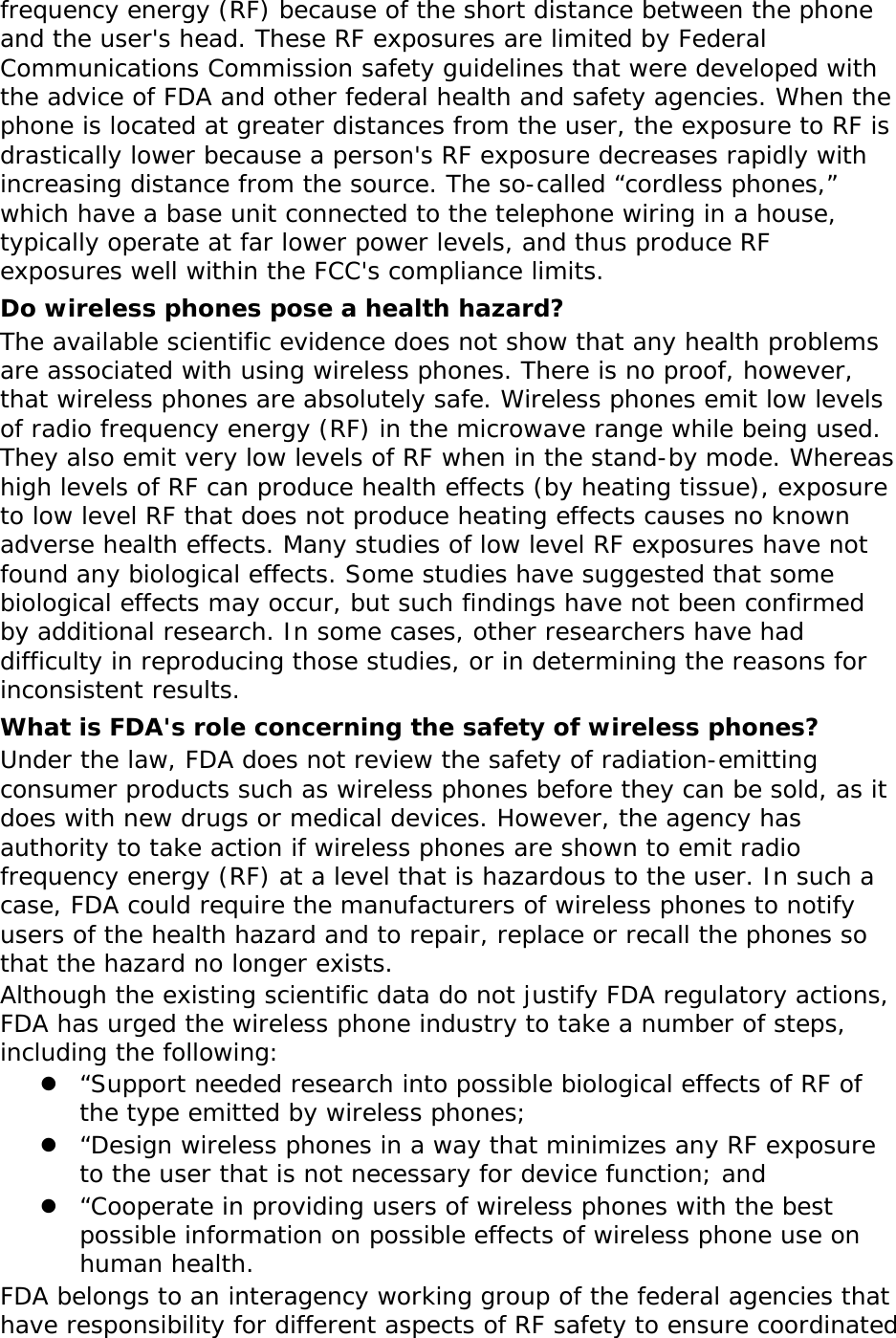 frequency energy (RF) because of the short distance between the phone and the user&apos;s head. These RF exposures are limited by Federal Communications Commission safety guidelines that were developed with the advice of FDA and other federal health and safety agencies. When the phone is located at greater distances from the user, the exposure to RF is drastically lower because a person&apos;s RF exposure decreases rapidly with increasing distance from the source. The so-called “cordless phones,” which have a base unit connected to the telephone wiring in a house, typically operate at far lower power levels, and thus produce RF exposures well within the FCC&apos;s compliance limits. Do wireless phones pose a health hazard? The available scientific evidence does not show that any health problems are associated with using wireless phones. There is no proof, however, that wireless phones are absolutely safe. Wireless phones emit low levels of radio frequency energy (RF) in the microwave range while being used. They also emit very low levels of RF when in the stand-by mode. Whereas high levels of RF can produce health effects (by heating tissue), exposure to low level RF that does not produce heating effects causes no known adverse health effects. Many studies of low level RF exposures have not found any biological effects. Some studies have suggested that some biological effects may occur, but such findings have not been confirmed by additional research. In some cases, other researchers have had difficulty in reproducing those studies, or in determining the reasons for inconsistent results. What is FDA&apos;s role concerning the safety of wireless phones? Under the law, FDA does not review the safety of radiation-emitting consumer products such as wireless phones before they can be sold, as it does with new drugs or medical devices. However, the agency has authority to take action if wireless phones are shown to emit radio frequency energy (RF) at a level that is hazardous to the user. In such a case, FDA could require the manufacturers of wireless phones to notify users of the health hazard and to repair, replace or recall the phones so that the hazard no longer exists. Although the existing scientific data do not justify FDA regulatory actions, FDA has urged the wireless phone industry to take a number of steps, including the following: z “Support needed research into possible biological effects of RF of the type emitted by wireless phones; z “Design wireless phones in a way that minimizes any RF exposure to the user that is not necessary for device function; and z “Cooperate in providing users of wireless phones with the best possible information on possible effects of wireless phone use on human health. FDA belongs to an interagency working group of the federal agencies that have responsibility for different aspects of RF safety to ensure coordinated 