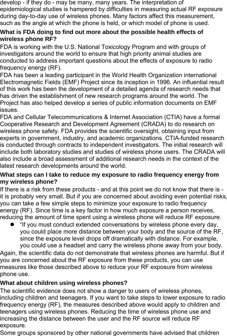 develop - if they do - may be many, many years. The interpretation of epidemiological studies is hampered by difficulties in measuring actual RF exposure during day-to-day use of wireless phones. Many factors affect this measurement, such as the angle at which the phone is held, or which model of phone is used. What is FDA doing to find out more about the possible health effects of wireless phone RF? FDA is working with the U.S. National Toxicology Program and with groups of investigators around the world to ensure that high priority animal studies are conducted to address important questions about the effects of exposure to radio frequency energy (RF). FDA has been a leading participant in the World Health Organization international Electromagnetic Fields (EMF) Project since its inception in 1996. An influential result of this work has been the development of a detailed agenda of research needs that has driven the establishment of new research programs around the world. The Project has also helped develop a series of public information documents on EMF issues. FDA and Cellular Telecommunications &amp; Internet Association (CTIA) have a formal Cooperative Research and Development Agreement (CRADA) to do research on wireless phone safety. FDA provides the scientific oversight, obtaining input from experts in government, industry, and academic organizations. CTIA-funded research is conducted through contracts to independent investigators. The initial research will include both laboratory studies and studies of wireless phone users. The CRADA will also include a broad assessment of additional research needs in the context of the latest research developments around the world. What steps can I take to reduce my exposure to radio frequency energy from my wireless phone? If there is a risk from these products - and at this point we do not know that there is - it is probably very small. But if you are concerned about avoiding even potential risks, you can take a few simple steps to minimize your exposure to radio frequency energy (RF). Since time is a key factor in how much exposure a person receives, reducing the amount of time spent using a wireless phone will reduce RF exposure.   “If you must conduct extended conversations by wireless phone every day, you could place more distance between your body and the source of the RF, since the exposure level drops off dramatically with distance. For example, you could use a headset and carry the wireless phone away from your body. Again, the scientific data do not demonstrate that wireless phones are harmful. But if you are concerned about the RF exposure from these products, you can use measures like those described above to reduce your RF exposure from wireless phone use. What about children using wireless phones? The scientific evidence does not show a danger to users of wireless phones, including children and teenagers. If you want to take steps to lower exposure to radio frequency energy (RF), the measures described above would apply to children and teenagers using wireless phones. Reducing the time of wireless phone use and increasing the distance between the user and the RF source will reduce RF exposure. Some groups sponsored by other national governments have advised that children 