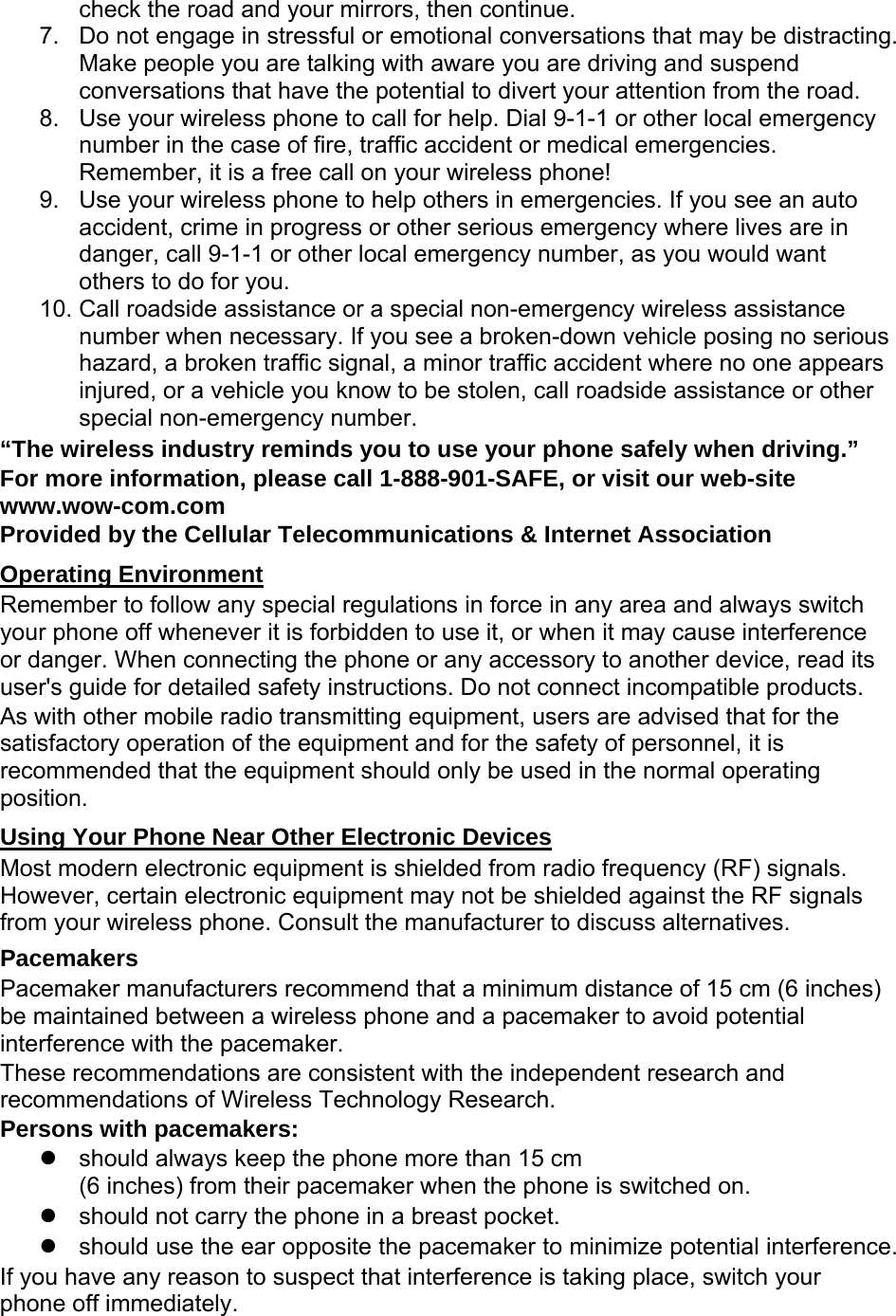 check the road and your mirrors, then continue. 7.  Do not engage in stressful or emotional conversations that may be distracting. Make people you are talking with aware you are driving and suspend conversations that have the potential to divert your attention from the road. 8.  Use your wireless phone to call for help. Dial 9-1-1 or other local emergency number in the case of fire, traffic accident or medical emergencies. Remember, it is a free call on your wireless phone! 9.  Use your wireless phone to help others in emergencies. If you see an auto accident, crime in progress or other serious emergency where lives are in danger, call 9-1-1 or other local emergency number, as you would want others to do for you. 10. Call roadside assistance or a special non-emergency wireless assistance number when necessary. If you see a broken-down vehicle posing no serious hazard, a broken traffic signal, a minor traffic accident where no one appears injured, or a vehicle you know to be stolen, call roadside assistance or other special non-emergency number. “The wireless industry reminds you to use your phone safely when driving.” For more information, please call 1-888-901-SAFE, or visit our web-site www.wow-com.com Provided by the Cellular Telecommunications &amp; Internet Association Operating Environment Remember to follow any special regulations in force in any area and always switch your phone off whenever it is forbidden to use it, or when it may cause interference or danger. When connecting the phone or any accessory to another device, read its user&apos;s guide for detailed safety instructions. Do not connect incompatible products. As with other mobile radio transmitting equipment, users are advised that for the satisfactory operation of the equipment and for the safety of personnel, it is recommended that the equipment should only be used in the normal operating position. Using Your Phone Near Other Electronic Devices Most modern electronic equipment is shielded from radio frequency (RF) signals. However, certain electronic equipment may not be shielded against the RF signals from your wireless phone. Consult the manufacturer to discuss alternatives. Pacemakers Pacemaker manufacturers recommend that a minimum distance of 15 cm (6 inches) be maintained between a wireless phone and a pacemaker to avoid potential interference with the pacemaker. These recommendations are consistent with the independent research and recommendations of Wireless Technology Research. Persons with pacemakers:   should always keep the phone more than 15 cm   (6 inches) from their pacemaker when the phone is switched on.   should not carry the phone in a breast pocket.   should use the ear opposite the pacemaker to minimize potential interference. If you have any reason to suspect that interference is taking place, switch your phone off immediately. 