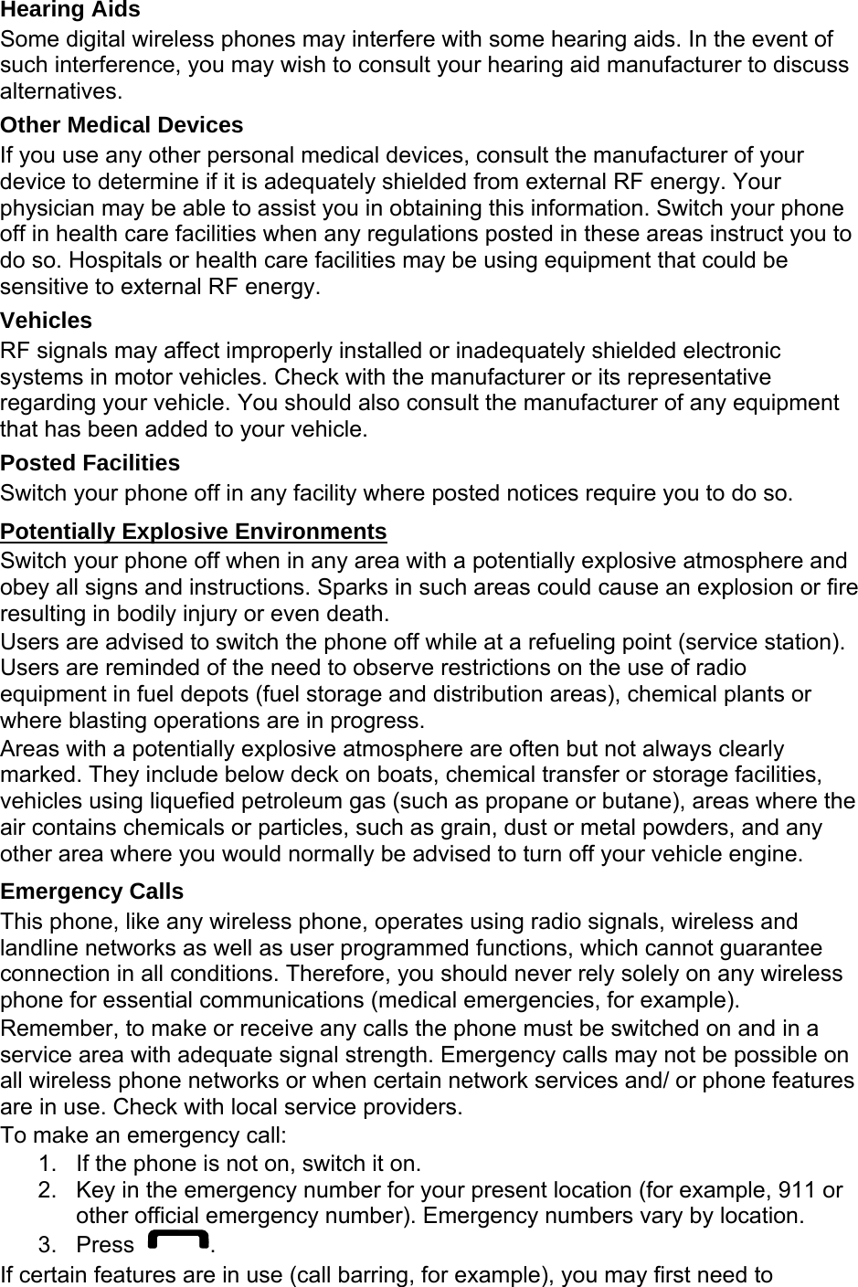 Hearing Aids Some digital wireless phones may interfere with some hearing aids. In the event of such interference, you may wish to consult your hearing aid manufacturer to discuss alternatives. Other Medical Devices If you use any other personal medical devices, consult the manufacturer of your device to determine if it is adequately shielded from external RF energy. Your physician may be able to assist you in obtaining this information. Switch your phone off in health care facilities when any regulations posted in these areas instruct you to do so. Hospitals or health care facilities may be using equipment that could be sensitive to external RF energy. Vehicles RF signals may affect improperly installed or inadequately shielded electronic systems in motor vehicles. Check with the manufacturer or its representative regarding your vehicle. You should also consult the manufacturer of any equipment that has been added to your vehicle. Posted Facilities Switch your phone off in any facility where posted notices require you to do so. Potentially Explosive Environments Switch your phone off when in any area with a potentially explosive atmosphere and obey all signs and instructions. Sparks in such areas could cause an explosion or fire resulting in bodily injury or even death. Users are advised to switch the phone off while at a refueling point (service station). Users are reminded of the need to observe restrictions on the use of radio equipment in fuel depots (fuel storage and distribution areas), chemical plants or where blasting operations are in progress. Areas with a potentially explosive atmosphere are often but not always clearly marked. They include below deck on boats, chemical transfer or storage facilities, vehicles using liquefied petroleum gas (such as propane or butane), areas where the air contains chemicals or particles, such as grain, dust or metal powders, and any other area where you would normally be advised to turn off your vehicle engine. Emergency Calls This phone, like any wireless phone, operates using radio signals, wireless and landline networks as well as user programmed functions, which cannot guarantee connection in all conditions. Therefore, you should never rely solely on any wireless phone for essential communications (medical emergencies, for example). Remember, to make or receive any calls the phone must be switched on and in a service area with adequate signal strength. Emergency calls may not be possible on all wireless phone networks or when certain network services and/ or phone features are in use. Check with local service providers. To make an emergency call: 1.  If the phone is not on, switch it on. 2.  Key in the emergency number for your present location (for example, 911 or other official emergency number). Emergency numbers vary by location. 3. Press  . If certain features are in use (call barring, for example), you may first need to 