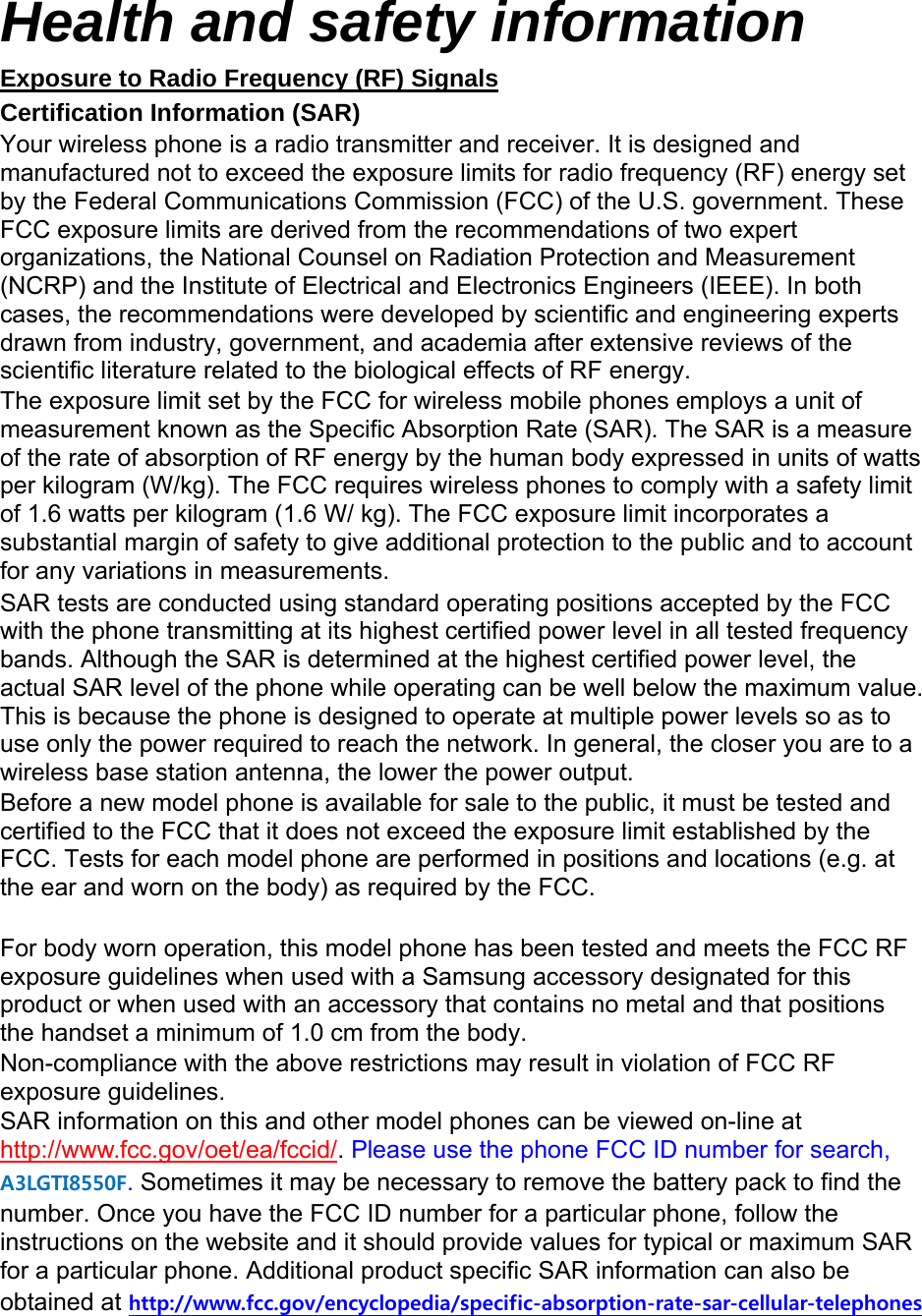 Health and safety information Exposure to Radio Frequency (RF) Signals Certification Information (SAR) Your wireless phone is a radio transmitter and receiver. It is designed and manufactured not to exceed the exposure limits for radio frequency (RF) energy set by the Federal Communications Commission (FCC) of the U.S. government. These FCC exposure limits are derived from the recommendations of two expert organizations, the National Counsel on Radiation Protection and Measurement (NCRP) and the Institute of Electrical and Electronics Engineers (IEEE). In both cases, the recommendations were developed by scientific and engineering experts drawn from industry, government, and academia after extensive reviews of the scientific literature related to the biological effects of RF energy. The exposure limit set by the FCC for wireless mobile phones employs a unit of measurement known as the Specific Absorption Rate (SAR). The SAR is a measure of the rate of absorption of RF energy by the human body expressed in units of watts per kilogram (W/kg). The FCC requires wireless phones to comply with a safety limit of 1.6 watts per kilogram (1.6 W/ kg). The FCC exposure limit incorporates a substantial margin of safety to give additional protection to the public and to account for any variations in measurements. SAR tests are conducted using standard operating positions accepted by the FCC with the phone transmitting at its highest certified power level in all tested frequency bands. Although the SAR is determined at the highest certified power level, the actual SAR level of the phone while operating can be well below the maximum value. This is because the phone is designed to operate at multiple power levels so as to use only the power required to reach the network. In general, the closer you are to a wireless base station antenna, the lower the power output. Before a new model phone is available for sale to the public, it must be tested and certified to the FCC that it does not exceed the exposure limit established by the FCC. Tests for each model phone are performed in positions and locations (e.g. at the ear and worn on the body) as required by the FCC.      For body worn operation, this model phone has been tested and meets the FCC RF exposure guidelines when used with a Samsung accessory designated for this product or when used with an accessory that contains no metal and that positions the handset a minimum of 1.0 cm from the body.   Non-compliance with the above restrictions may result in violation of FCC RF exposure guidelines. SAR information on this and other model phones can be viewed on-line at http://www.fcc.gov/oet/ea/fccid/. Please use the phone FCC ID number for search, A3LGTI8550F. Sometimes it may be necessary to remove the battery pack to find the number. Once you have the FCC ID number for a particular phone, follow the instructions on the website and it should provide values for typical or maximum SAR for a particular phone. Additional product specific SAR information can also be obtained at http://www.fcc.gov/encyclopedia/specific-absorption-rate-sar-cellular-telephones  