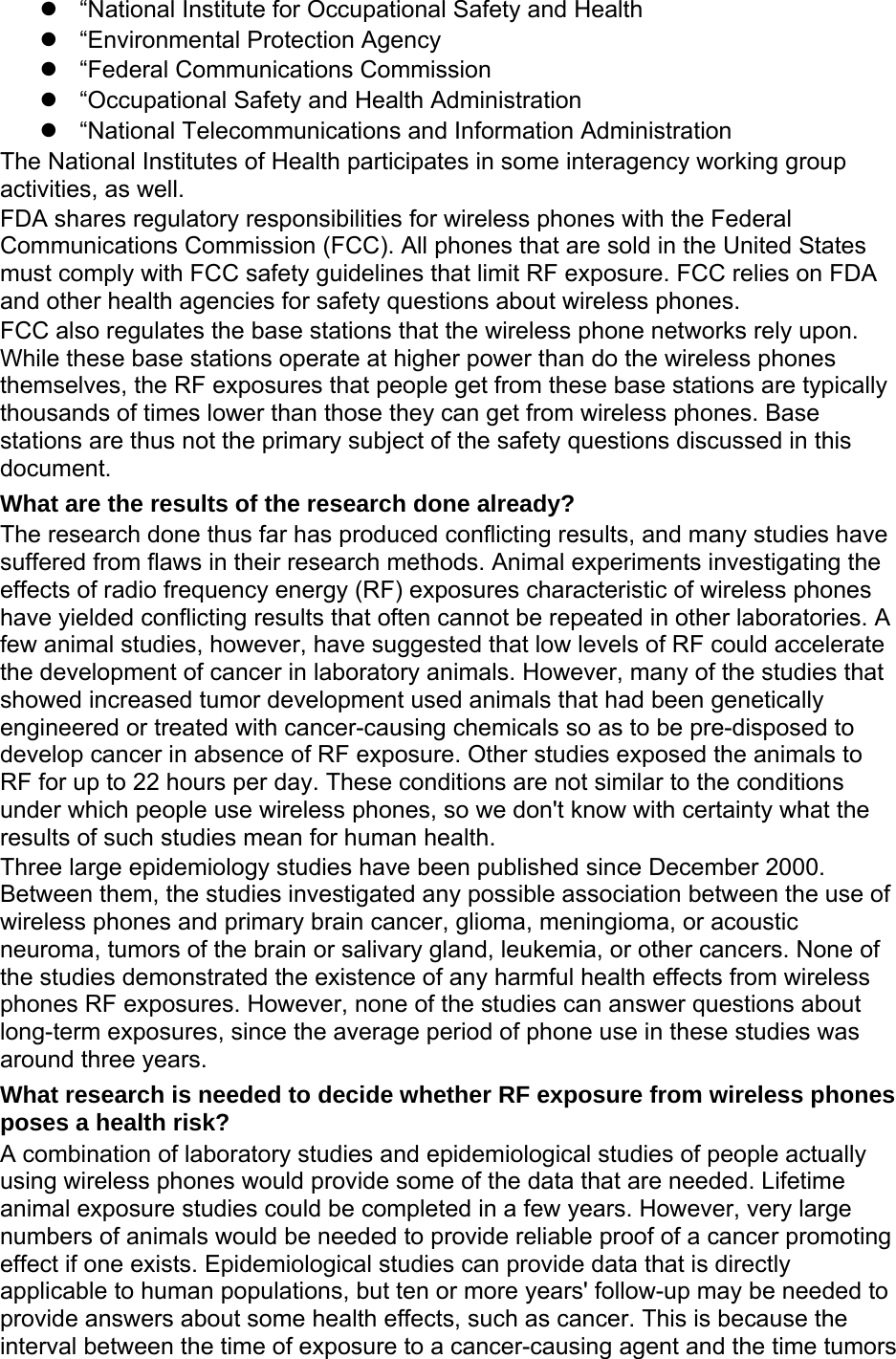   “National Institute for Occupational Safety and Health   “Environmental Protection Agency   “Federal Communications Commission   “Occupational Safety and Health Administration  “National Telecommunications and Information Administration The National Institutes of Health participates in some interagency working group activities, as well. FDA shares regulatory responsibilities for wireless phones with the Federal Communications Commission (FCC). All phones that are sold in the United States must comply with FCC safety guidelines that limit RF exposure. FCC relies on FDA and other health agencies for safety questions about wireless phones. FCC also regulates the base stations that the wireless phone networks rely upon. While these base stations operate at higher power than do the wireless phones themselves, the RF exposures that people get from these base stations are typically thousands of times lower than those they can get from wireless phones. Base stations are thus not the primary subject of the safety questions discussed in this document. What are the results of the research done already? The research done thus far has produced conflicting results, and many studies have suffered from flaws in their research methods. Animal experiments investigating the effects of radio frequency energy (RF) exposures characteristic of wireless phones have yielded conflicting results that often cannot be repeated in other laboratories. A few animal studies, however, have suggested that low levels of RF could accelerate the development of cancer in laboratory animals. However, many of the studies that showed increased tumor development used animals that had been genetically engineered or treated with cancer-causing chemicals so as to be pre-disposed to develop cancer in absence of RF exposure. Other studies exposed the animals to RF for up to 22 hours per day. These conditions are not similar to the conditions under which people use wireless phones, so we don&apos;t know with certainty what the results of such studies mean for human health. Three large epidemiology studies have been published since December 2000. Between them, the studies investigated any possible association between the use of wireless phones and primary brain cancer, glioma, meningioma, or acoustic neuroma, tumors of the brain or salivary gland, leukemia, or other cancers. None of the studies demonstrated the existence of any harmful health effects from wireless phones RF exposures. However, none of the studies can answer questions about long-term exposures, since the average period of phone use in these studies was around three years. What research is needed to decide whether RF exposure from wireless phones poses a health risk? A combination of laboratory studies and epidemiological studies of people actually using wireless phones would provide some of the data that are needed. Lifetime animal exposure studies could be completed in a few years. However, very large numbers of animals would be needed to provide reliable proof of a cancer promoting effect if one exists. Epidemiological studies can provide data that is directly applicable to human populations, but ten or more years&apos; follow-up may be needed to provide answers about some health effects, such as cancer. This is because the interval between the time of exposure to a cancer-causing agent and the time tumors 