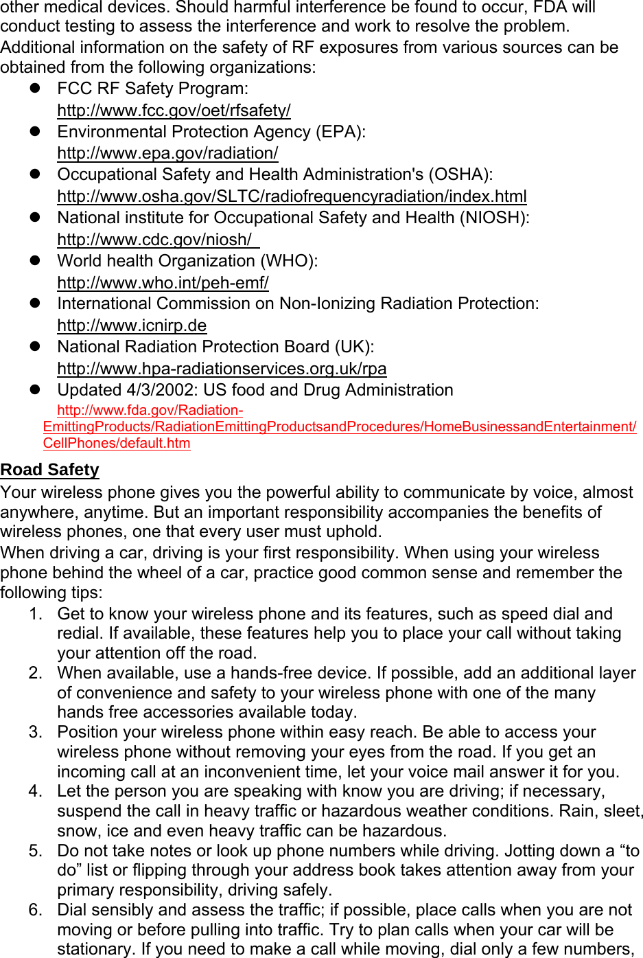 other medical devices. Should harmful interference be found to occur, FDA will conduct testing to assess the interference and work to resolve the problem. Additional information on the safety of RF exposures from various sources can be obtained from the following organizations:   FCC RF Safety Program:  http://www.fcc.gov/oet/rfsafety/   Environmental Protection Agency (EPA):  http://www.epa.gov/radiation/   Occupational Safety and Health Administration&apos;s (OSHA):         http://www.osha.gov/SLTC/radiofrequencyradiation/index.html   National institute for Occupational Safety and Health (NIOSH):  http://www.cdc.gov/niosh/    World health Organization (WHO):  http://www.who.int/peh-emf/   International Commission on Non-Ionizing Radiation Protection:  http://www.icnirp.de   National Radiation Protection Board (UK): http://www.hpa-radiationservices.org.uk/rpa   Updated 4/3/2002: US food and Drug Administration  http://www.fda.gov/Radiation-EmittingProducts/RadiationEmittingProductsandProcedures/HomeBusinessandEntertainment/CellPhones/default.htm Road Safety Your wireless phone gives you the powerful ability to communicate by voice, almost anywhere, anytime. But an important responsibility accompanies the benefits of wireless phones, one that every user must uphold. When driving a car, driving is your first responsibility. When using your wireless phone behind the wheel of a car, practice good common sense and remember the following tips: 1.  Get to know your wireless phone and its features, such as speed dial and redial. If available, these features help you to place your call without taking your attention off the road. 2.  When available, use a hands-free device. If possible, add an additional layer of convenience and safety to your wireless phone with one of the many hands free accessories available today. 3.  Position your wireless phone within easy reach. Be able to access your wireless phone without removing your eyes from the road. If you get an incoming call at an inconvenient time, let your voice mail answer it for you. 4.  Let the person you are speaking with know you are driving; if necessary, suspend the call in heavy traffic or hazardous weather conditions. Rain, sleet, snow, ice and even heavy traffic can be hazardous. 5.  Do not take notes or look up phone numbers while driving. Jotting down a “to do” list or flipping through your address book takes attention away from your primary responsibility, driving safely. 6.  Dial sensibly and assess the traffic; if possible, place calls when you are not moving or before pulling into traffic. Try to plan calls when your car will be stationary. If you need to make a call while moving, dial only a few numbers, 