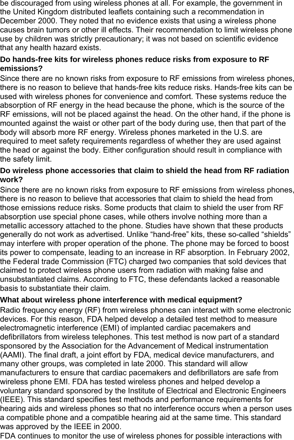 be discouraged from using wireless phones at all. For example, the government in the United Kingdom distributed leaflets containing such a recommendation in December 2000. They noted that no evidence exists that using a wireless phone causes brain tumors or other ill effects. Their recommendation to limit wireless phone use by children was strictly precautionary; it was not based on scientific evidence that any health hazard exists.   Do hands-free kits for wireless phones reduce risks from exposure to RF emissions? Since there are no known risks from exposure to RF emissions from wireless phones, there is no reason to believe that hands-free kits reduce risks. Hands-free kits can be used with wireless phones for convenience and comfort. These systems reduce the absorption of RF energy in the head because the phone, which is the source of the RF emissions, will not be placed against the head. On the other hand, if the phone is mounted against the waist or other part of the body during use, then that part of the body will absorb more RF energy. Wireless phones marketed in the U.S. are required to meet safety requirements regardless of whether they are used against the head or against the body. Either configuration should result in compliance with the safety limit. Do wireless phone accessories that claim to shield the head from RF radiation work? Since there are no known risks from exposure to RF emissions from wireless phones, there is no reason to believe that accessories that claim to shield the head from those emissions reduce risks. Some products that claim to shield the user from RF absorption use special phone cases, while others involve nothing more than a metallic accessory attached to the phone. Studies have shown that these products generally do not work as advertised. Unlike “hand-free” kits, these so-called “shields” may interfere with proper operation of the phone. The phone may be forced to boost its power to compensate, leading to an increase in RF absorption. In February 2002, the Federal trade Commission (FTC) charged two companies that sold devices that claimed to protect wireless phone users from radiation with making false and unsubstantiated claims. According to FTC, these defendants lacked a reasonable basis to substantiate their claim. What about wireless phone interference with medical equipment? Radio frequency energy (RF) from wireless phones can interact with some electronic devices. For this reason, FDA helped develop a detailed test method to measure electromagnetic interference (EMI) of implanted cardiac pacemakers and defibrillators from wireless telephones. This test method is now part of a standard sponsored by the Association for the Advancement of Medical instrumentation (AAMI). The final draft, a joint effort by FDA, medical device manufacturers, and many other groups, was completed in late 2000. This standard will allow manufacturers to ensure that cardiac pacemakers and defibrillators are safe from wireless phone EMI. FDA has tested wireless phones and helped develop a voluntary standard sponsored by the Institute of Electrical and Electronic Engineers (IEEE). This standard specifies test methods and performance requirements for hearing aids and wireless phones so that no interference occurs when a person uses a compatible phone and a compatible hearing aid at the same time. This standard was approved by the IEEE in 2000. FDA continues to monitor the use of wireless phones for possible interactions with 