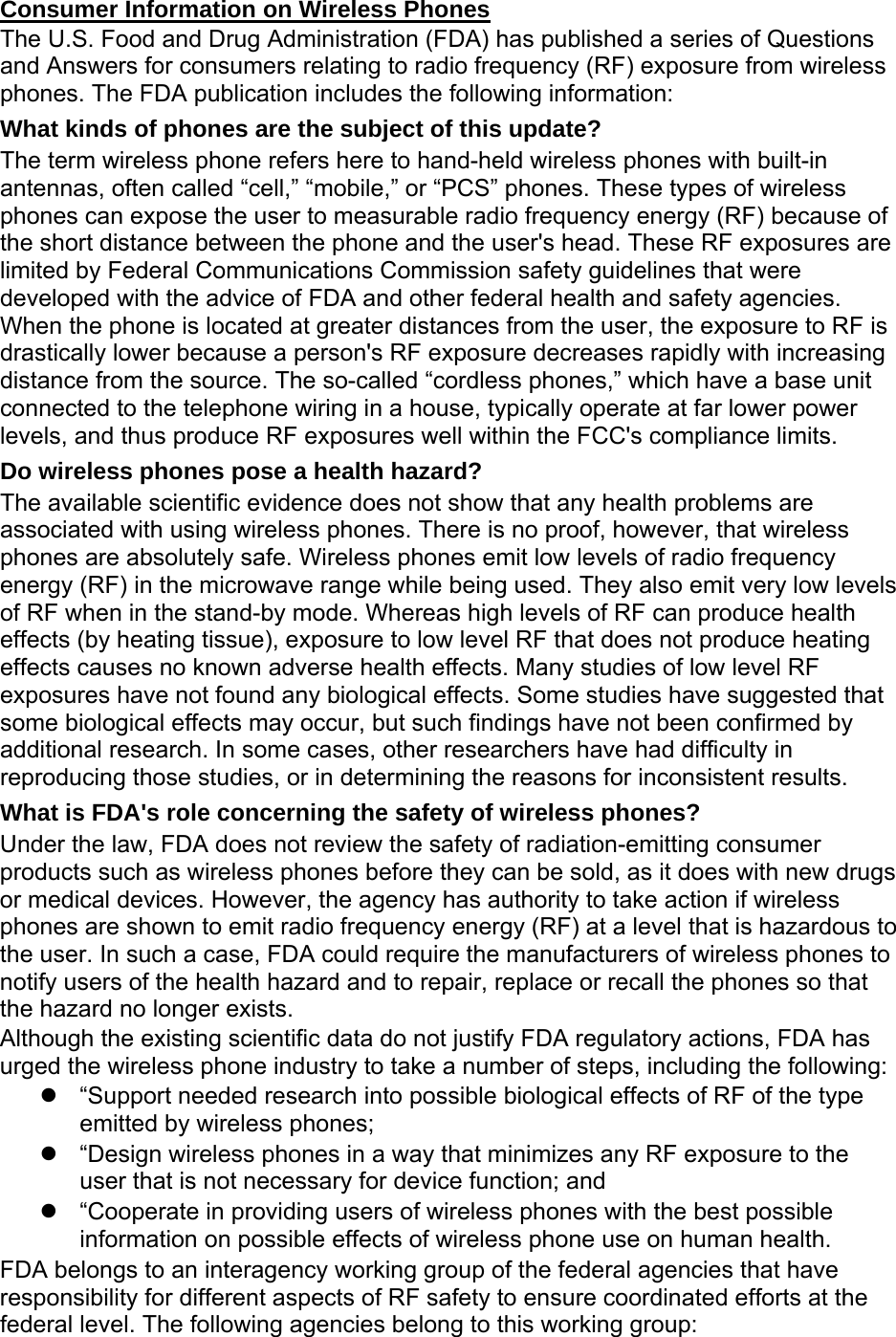 Consumer Information on Wireless Phones The U.S. Food and Drug Administration (FDA) has published a series of Questions and Answers for consumers relating to radio frequency (RF) exposure from wireless phones. The FDA publication includes the following information: What kinds of phones are the subject of this update? The term wireless phone refers here to hand-held wireless phones with built-in antennas, often called “cell,” “mobile,” or “PCS” phones. These types of wireless phones can expose the user to measurable radio frequency energy (RF) because of the short distance between the phone and the user&apos;s head. These RF exposures are limited by Federal Communications Commission safety guidelines that were developed with the advice of FDA and other federal health and safety agencies. When the phone is located at greater distances from the user, the exposure to RF is drastically lower because a person&apos;s RF exposure decreases rapidly with increasing distance from the source. The so-called “cordless phones,” which have a base unit connected to the telephone wiring in a house, typically operate at far lower power levels, and thus produce RF exposures well within the FCC&apos;s compliance limits. Do wireless phones pose a health hazard? The available scientific evidence does not show that any health problems are associated with using wireless phones. There is no proof, however, that wireless phones are absolutely safe. Wireless phones emit low levels of radio frequency energy (RF) in the microwave range while being used. They also emit very low levels of RF when in the stand-by mode. Whereas high levels of RF can produce health effects (by heating tissue), exposure to low level RF that does not produce heating effects causes no known adverse health effects. Many studies of low level RF exposures have not found any biological effects. Some studies have suggested that some biological effects may occur, but such findings have not been confirmed by additional research. In some cases, other researchers have had difficulty in reproducing those studies, or in determining the reasons for inconsistent results. What is FDA&apos;s role concerning the safety of wireless phones? Under the law, FDA does not review the safety of radiation-emitting consumer products such as wireless phones before they can be sold, as it does with new drugs or medical devices. However, the agency has authority to take action if wireless phones are shown to emit radio frequency energy (RF) at a level that is hazardous to the user. In such a case, FDA could require the manufacturers of wireless phones to notify users of the health hazard and to repair, replace or recall the phones so that the hazard no longer exists. Although the existing scientific data do not justify FDA regulatory actions, FDA has urged the wireless phone industry to take a number of steps, including the following:   “Support needed research into possible biological effects of RF of the type emitted by wireless phones;   “Design wireless phones in a way that minimizes any RF exposure to the user that is not necessary for device function; and   “Cooperate in providing users of wireless phones with the best possible information on possible effects of wireless phone use on human health. FDA belongs to an interagency working group of the federal agencies that have responsibility for different aspects of RF safety to ensure coordinated efforts at the federal level. The following agencies belong to this working group: 