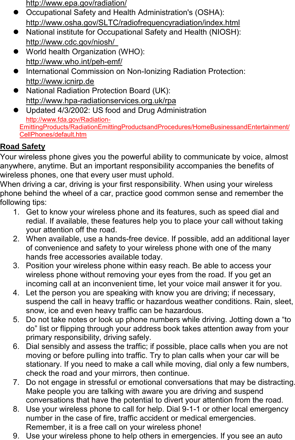   Occupational Safety and Health Administration&apos;s (OSHA):   http://www.epa.gov/radiation/        National institute for Occupational Safety and Health (NIOSH): http://www.osha.gov/SLTC/radiofrequencyradiation/index.html   World health Organization (WHO): http://www.cdc.gov/niosh/     International Commission on Non-Ionizing Radiation Protection: http://www.who.int/peh-emf/   National Radiation Protection Board (UK): http://www.icnirp.de  Updated 4/3/2002: US food and Drug Administration http://www.hpa-radiationservices.org.uk/rpa  http://www.fda.gov/Radiation-EmittingProducts/RadiationEmittingProductsandProcedures/HomeBusinessandEntertainment/CellPhones/default.htm Your wireless phone gives you the powerful ability to communicate by voice, almost anywhere, anytime. But an important responsibility accompanies the benefits of wireless phones, one that every user must uphold. Road Safety When driving a car, driving is your first responsibility. When using your wireless phone behind the wheel of a car, practice good common sense and remember the following tips: 1. Get to know your wireless phone and its features, such as speed dial and redial. If available, these features help you to place your call without taking your attention off the road. 2. When available, use a hands-free device. If possible, add an additional layer of convenience and safety to your wireless phone with one of the many hands free accessories available today. 3. Position your wireless phone within easy reach. Be able to access your wireless phone without removing your eyes from the road. If you get an incoming call at an inconvenient time, let your voice mail answer it for you. 4. Let the person you are speaking with know you are driving; if necessary, suspend the call in heavy traffic or hazardous weather conditions. Rain, sleet, snow, ice and even heavy traffic can be hazardous. 5. Do not take notes or look up phone numbers while driving. Jotting down a “to do” list or flipping through your address book takes attention away from your primary responsibility, driving safely. 6. Dial sensibly and assess the traffic; if possible, place calls when you are not moving or before pulling into traffic. Try to plan calls when your car will be stationary. If you need to make a call while moving, dial only a few numbers, check the road and your mirrors, then continue. 7. Do not engage in stressful or emotional conversations that may be distracting. Make people you are talking with aware you are driving and suspend conversations that have the potential to divert your attention from the road. 8. Use your wireless phone to call for help. Dial 9-1-1 or other local emergency number in the case of fire, traffic accident or medical emergencies. Remember, it is a free call on your wireless phone! 9. Use your wireless phone to help others in emergencies. If you see an auto 