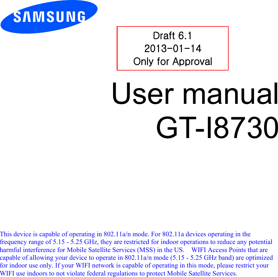          User manual GT-I8730            This device is capable of operating in 802.11a/n mode. For 802.11a devices operating in the frequency range of 5.15 - 5.25 GHz, they are restricted for indoor operations to reduce any potential harmful interference for Mobile Satellite Services (MSS) in the US.    WIFI Access Points that are capable of allowing your device to operate in 802.11a/n mode (5.15 - 5.25 GHz band) are optimized for indoor use only. If your WIFI network is capable of operating in this mode, please restrict your WIFI use indoors to not violate federal regulations to protect Mobile Satellite Services.    Draft 6.1 2013-01-14 Only for Approval 
